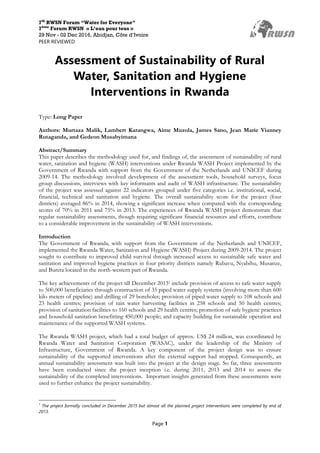 7th
RWSN Forum “Water for Everyone”
7ème
Forum RWSN « L’eau pour tous »
29 Nov - 02 Dec 2016, Abidjan, Côte d’Ivoire
PEER REVIEWED
Page 1
Assessment of Sustainability of Rural
Water, Sanitation and Hygiene
Interventions in Rwanda
Type: Long Paper
Authors: Murtaza Malik, Lambert Karangwa, Aime Muzola, James Sano, Jean Marie Vianney
Rutaganda, and Gedeon Musabyimana
Abstract/Summary
This paper describes the methodology used for, and findings of, the assessment of sustainability of rural
water, sanitation and hygiene (WASH) interventions under Rwanda WASH Project implemented by the
Government of Rwanda with support from the Government of the Netherlands and UNICEF during
2009-14. The methodology involved development of the assessment tools, household surveys, focus
group discussions, interviews with key informants and audit of WASH infrastructure. The sustainability
of the project was assessed against 22 indicators grouped under five categories i.e. institutional, social,
financial, technical and sanitation and hygiene. The overall sustainability score for the project (four
districts) averaged 86% in 2014, showing a significant increase when compared with the corresponding
scores of 70% in 2011 and 75% in 2013. The experiences of Rwanda WASH project demonstrate that
regular sustainability assessments, though requiring significant financial resources and efforts, contribute
to a considerable improvement in the sustainability of WASH interventions.
Introduction
The Government of Rwanda, with support from the Government of the Netherlands and UNICEF,
implemented the Rwanda Water, Sanitation and Hygiene (WASH) Project during 2009-2014. The project
sought to contribute to improved child survival through increased access to sustainable safe water and
sanitation and improved hygiene practices in four priority districts namely Rubavu, Nyabihu, Musanze,
and Burera located in the north-western part of Rwanda.
The key achievements of the project till December 20131 include provision of access to safe water supply
to 500,000 beneficiaries through construction of 35 piped water supply systems (involving more than 600
kilo meters of pipeline) and drilling of 29 boreholes; provision of piped water supply to 108 schools and
23 health centres; provision of rain water harvesting facilities in 258 schools and 50 health centres;
provision of sanitation facilities to 160 schools and 29 health centres; promotion of safe hygiene practices
and household sanitation benefitting 450,000 people; and capacity building for sustainable operation and
maintenance of the supported WASH systems.
The Rwanda WASH project, which had a total budget of approx. US$ 24 million, was coordinated by
Rwanda Water and Sanitation Corporation (WASAC), under the leadership of the Ministry of
Infrastructure, Government of Rwanda. A key component of the project design was to ensure
sustainability of the supported interventions after the external support had stopped. Consequently, an
annual sustainability assessment was built into the project at the design stage. So far, three assessments
have been conducted since the project inception i.e. during 2011, 2013 and 2014 to assess the
sustainability of the completed interventions. Important insights generated from these assessments were
used to further enhance the project sustainability.
1
The project formally concluded in December 2015 but almost all the planned project interventions were completed by end of
2013.
 