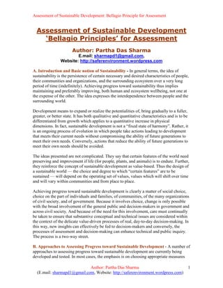 Assessment of Sustainable Development: Bellagio Principle for Assessment


  Assessment of Sustainable Development
    ‘Bellagio Principles’ for Assessment
                        Author: Partha Das Sharma
                         E.mail: sharmapd1@gmail.com,
                 Website: http://saferenvironment.wordpress.com

A. Introduction and Basic notion of Sustainability - In general terms, the idea of
sustainability is the persistence of certain necessary and desired characteristics of people,
their communities and organizations, and the surrounding ecosystem over a very long
period of time (indefinitely). Achieving progress toward sustainability thus implies
maintaining and preferably improving, both human and ecosystem wellbeing, not one at
the expense of the other. The idea expresses the interdependence between people and the
surrounding world.

Development means to expand or realize the potentialities of, bring gradually to a fuller,
greater, or better state. It has both qualitative and quantitative characteristics and is to be
differentiated from growth which applies to a quantitative increase in physical
dimensions. In fact, sustainable development is not a “fixed state of harmony”. Rather, it
is an ongoing process of evolution in which people take actions leading to development
that meets their current needs without compromising the ability of future generations to
meet their own needs. Conversely, actions that reduce the ability of future generations to
meet their own needs should be avoided.

The ideas presented are not complicated. They say that certain features of the world need
preserving and improvement if life (for people, plants, and animals) is to endure. Further,
they reinforce the concept of sustainable development as value-based. Thus the design of
a sustainable world — the choice and degree to which “certain features” are to be
sustained — will depend on the operating set of values, values which will shift over time
and will vary within communities and from place to place.

Achieving progress toward sustainable development is clearly a matter of social choice,
choice on the part of individuals and families, of communities, of the many organizations
of civil society, and of government. Because it involves choice, change is only possible
with the broad involvement of the general public and decision-makers in government and
across civil society. And because of the need for this involvement, care must continually
be taken to ensure that substantive conceptual and technical issues are considered within
the context of the delicate value-driven processes of real, day-to-day decision-making. In
this way, new insights can effectively be fed to decision-makers and conversely, the
processes of assessment and decision-making can enhance technical and public inquiry.
The process is a two-way street.

B. Approaches to Assessing Progress toward Sustainable Development - A number of
approaches to assessing progress toward sustainable development are currently being
developed and tested. In most cases, the emphasis is on choosing appropriate measures

                             Author: Partha Das Sharma                                        1
  (E.mail: sharmapd1@gmail.com, Website: http://saferenvironment.wordpress.com)
 