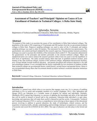 Journal of Educational Policy and
Entrepreneurial Research (JEPER) www.iiste.org
Vol.1, N0.2, October 2014. Pp 238-250
238
http://www.iiste.org/Journals/index.php/JEPER/index Igberadja, Serumu
Assessment of Teachers’ and Principals’ Opinion on Causes of Low
Enrollment of Students in Technical Colleges: A Delta State Study
Igberadja, Serumu
Department of Technical and Business Education, Delta State University, Abraka, Nigeria
zerumuhjack@yahoo.co.uk
Abstract
The purpose of this study is to ascertain the causes of low enrollments in Delta State technical colleges. The
population of the study is 292 comprising of 19 principals and 280 teachers from the six government technical
colleges in Delta State. Purposive sampling technique was used to select all the 12 principals and random
sampling technique was used to select 84 teachers. The instrument for data collection was questionnaire. The
questionnaire was content and faced validated by the research supervisor. Pearson product moment correlation
technique was used to ascertain the reliability of the instrument which yields 0.73. The researcher administered
the questionnaire on the principals and teachers personally in the selected technical colleges. Mean and
standard deviation was used to analyze the research questions while Z-test was used to test the hypotheses at
0.05 level of significance. The study revealed among others that lack of qualified technical teachers, poor
funding of the state technical colleges, location of the technical colleges, dilapidated infrastructural facilities,
poor societal attitude towards technical education, and parents perception that technical education is for dull
and unintelligent students. It was concluded that the factors responsible for low enrolment of students in Delta
State technical colleges are governmental factors, school factors, societal factors and parental factors. Hence it
was recommended among others that Government should revitalize technical vocational education institutions
in Delta State.
Keyword: Technical College, Education, Vocational Education, technical Education
Introduction
Education is a general term which refers to an exercise that engages every one. It is a process of enabling
individuals to live as useful and acceptable members of a society (Aigbepue, 2011). Also, Igbinedion and
Ojeaga (2012) see Education as a veritable means of progress for nations and individuals. Similarly,
Okebukola (2012) opined that Education is a process of updating the knowledge and skills of the individual
that will be useful to himself or herself and to the community. Education help individual’s to gain ideas,
knowledge and experience that will make them useful to themselves and the society. Consequently, Technical
and Vocational Education (TVE) is used as a comprehensive term referring to those aspects of the educational
process involving in addition to general education, the study of technologies, related sciences, and the
acquisition of practical skills, attitudes understanding and knowledge relating to occupations in various sectors
of economic and social life (UNESCO & ILO, 2002). This type of education can take place in the formal and
 