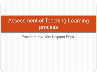 Presented by:- Mrs Kalpana Priya
Assessment of Teaching Learning
process
 