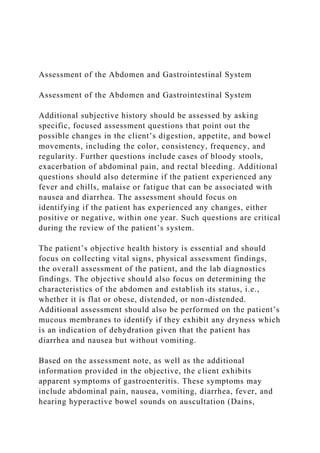 Assessment of the Abdomen and Gastrointestinal System
Assessment of the Abdomen and Gastrointestinal System
Additional subjective history should be assessed by asking
specific, focused assessment questions that point out the
possible changes in the client’s digestion, appetite, and bowel
movements, including the color, consistency, frequency, and
regularity. Further questions include cases of bloody stools,
exacerbation of abdominal pain, and rectal bleeding. Additional
questions should also determine if the patient experienced any
fever and chills, malaise or fatigue that can be associated with
nausea and diarrhea. The assessment should focus on
identifying if the patient has experienced any changes, either
positive or negative, within one year. Such questions are critical
during the review of the patient’s system.
The patient’s objective health history is essential and should
focus on collecting vital signs, physical assessment findings,
the overall assessment of the patient, and the lab diagnostics
findings. The objective should also focus on determining the
characteristics of the abdomen and establish its status, i.e.,
whether it is flat or obese, distended, or non-distended.
Additional assessment should also be performed on the patient’s
mucous membranes to identify if they exhibit any dryness which
is an indication of dehydration given that the patient has
diarrhea and nausea but without vomiting.
Based on the assessment note, as well as the additional
information provided in the objective, the client exhibits
apparent symptoms of gastroenteritis. These symptoms may
include abdominal pain, nausea, vomiting, diarrhea, fever, and
hearing hyperactive bowel sounds on auscultation (Dains,
 