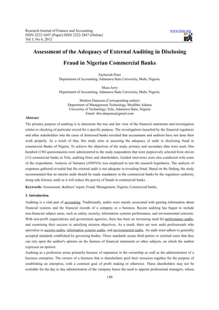 Research Journal of Finance and Accounting                                                            www.iiste.org
ISSN 2222-1697 (Paper) ISSN 2222-2847 (Online)
Vol 3, No 6, 2012


     Assessment of the Adequacy of External Auditing in Disclosing
                           Fraud in Nigerian Commercial Banks
                                                 Zachariah Peter
                        Department of Accounting, Adamawa State University, Mubi, Nigeria.

                                                   Musa Jerry
                        Department of Accounting, Adamawa State University, Mubi, Nigeria.

                                     Ibrahim Danjuma (Corresponding author)
                              Department of Management Technology, Modibbo Adama
                              University of Technology, Yola, Adamawa State, Nigeria
                                         Email: ibro.danjuma@gmail.com
Abstract
The primary purpose of auditing is to determine the true and fair view of the financial statements and investigation
relates to checking of particular record for a specific purpose. The investigations launched by the financial regulators
and other stakeholders into the cases of distressed banks revealed that accountants and auditors have not done their
work properly. As a result of that, this study aims at assessing the adequacy of audit in disclosing fraud in
commercial Banks of Nigeria. To achieve the objectives of the study, primary and secondary data were used. One
hundred (150) questionnaires were administered to the study respondents that were purposively selected from eleven
(11) commercial banks in Yola, auditing firms and shareholders. Guided interviews were also conducted with some
of the respondents. Analysis of Variance (ANOVA) was employed to test the research hypothesis. The analysis of
responses gathered revealed that the external audit is not adequate in revealing fraud. Based on the finding, the study
recommended that an interim audit should be made mandatory in the commercial banks by the regulatory authority
along side forensic audit as it will reduce the gravity of frauds in commercial banks.
Keywords: Assessment, Auditors’ report, Fraud, Management, Nigeria, Commercial banks,

1. Introduction
Auditing is a vital part of accounting. Traditionally, audits were mainly associated with gaining information about
financial systems and the financial records of a company or a business. Recent auditing has begun to include
non-financial subject areas, such as safety, security, information systems performance, and environmental concerns.
With non-profit organizations and government agencies, there has been an increasing need for performance audits,
and examining their success in satisfying mission objectives. As a result, there are now audit professionals who
specialize in security audits, information systems audits, and environmental audits. An audit must adhere to generally
accepted standards established by governing bodies. These standards assure third parties or external users that they
can rely upon the auditor's opinion on the fairness of financial statements or other subjects, on which the auditor
expresses an opinion.
Auditing as a profession arises primarily because of separation in the ownership as well as the administration of a
business enterprise. The owners of a business that is shareholders pool their resources together for the purpose of
establishing an enterprise, with a common goal of profit making or otherwise. These shareholders may not be
available for the day to day administration of the company hence the need to appoint professional managers, whose

                                                          149
 