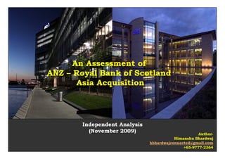 An Assessment of
ANZ – Royal Bank of Scotland
       Asia Acquisition




       Independent Analysis
         (November 2009)                                Author-
                                         Himanshu Bhardwaj
                              hbhardwajconnected@gmail.com
                                              +65-9777-2364
                                          Himanshu Bhardwaj
 