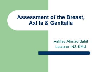 Assessment of the Breast,
Axilla & Genitalia
Ashfaq Ahmad Sahil
Lecturer INS-KMU
 