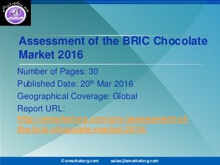 Assessment of the BRIC Chocolate
Market 2016
Number of Pages: 30
Published Date: 20th Mar 2016
Geographical Coverage: Global
Report URL:
http://emarketorg.com/pro/assessment-of-
the-bric-chocolate-market-2016/
© emarketorg.com sales@emarketorg.com
 