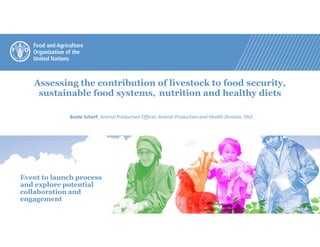 Assessing the contribution of livestock to food security,
sustainable food systems, nutrition and healthy diets
Beate Scherf, Animal Production Officer, Animal Production and Health Division, FAO
Event to launch process
and explore potential
collaboration and
engagement
 
