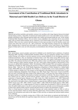 Developing Country Studies www.iiste.org
ISSN 2224-607X (Paper) ISSN 2225-0565 (Online)
Vol.3, No.4, 2013
37
Assessment of the Contribution of Traditional Birth Attendants in
Maternal and Child Health Care Delivery in the Yendi District of
Ghana
Ziblim Shamsu-Deen
FACULTY OF INTEGRATED DEVELOPMENT STUDIES (IDS)
UNIVERSITY FOR DEVELOPMENT STUDIES (UDS)
WA UPPER WEST REGION, GHANA
Contact: 233244202759, Email: zshamsu@yahoo.com
Abstract
Maternal and newborn morbidity and mortality continue to be a problem with a huge disparity between developed
and developing countries. About 99% of maternal and newborn deaths occur in low and middle income countries,
globally amounting to about 500 000 maternal deaths and 8 million peri-neonatal deaths per year. In this settings
Traditional Birth Attendants (TBAs), who are mostly women embedded in the community and its socio-cultural
frame with no formal medical training and no connection to the formal health system, play a major role around
childbirth. TBAs exist since centuries and still continue to be the major providers of care for families, in poor and
remote areas where they assist up to 50 – 80% of deliveries. This paper therefore examine the role Traditional
Birth Attendants play in maternal and child health in remote communities in the Yendi District of the Northern
Region of Ghana and to come out with some policy recommendations that will help in achieving the MDGs 4 and
5.
Introduction:
Rites, special places, special caretakers and tools for childbirth can be identified back to prehistory of mankind
(Beausang 2000). Nowadays Traditional Birth Attendants (TBAs), who are community members with no formal
medical training, still continue to provide numerous services around childbirth all over developing countries as
traditional practitioners. They are mentioned in literature back to mid 19th century (Lang 2005) and have been
involved in national and international health programs since that time, with a peak of interventions in the 1970s
and 1980s. The enthusiasm declined in the 1990s with a debate on their cost-effectiveness and the missing impact
of TBAs training to reduce maternal mortality. By 1997, senior policy makers decided to shift priorities on the
provision of „Skilled Birth Attendants‟ (SBA). The definition of SBA excluded TBAs and resulted in subsequent
withdrawal of funding for TBA training and exclusion of TBAs in policies and programs worldwide (Kruske &
Barclay 2004). Data from the World Health Organization (Proportions of births attended by a skilled health
worker. WHO 2008) show, that worldwide 34% of births, i.e. 45 million births, occur at home assisted by a TBA
or family member or nobody at all. This scenario we find especially in developing, poor and remote areas. In some
countries (Afghanistan, Bangladesh, Chad, Ethiopia, Laos, Mali, Nepal, Niger, Timor-Leste, Yemen) around 80%
and even more of all births take place outside of the medical system. At the same time, these settings account for
the highest number of morbidity and mortality of mothers and newborns worldwide. The choice of mothers, not to
have medical care by a SBA for herself and her newborn, might be due to cultural beliefs, transport/mobility
restrictions or financial barriers (Bazzano et al. 2008; Cotter et al. 2006; Kowalewski et al. 2002; Molesworth
2007; Seljeskog et al. 2006; State of World Population UNFPA 2008; Yanagisawa et al. 2006) or simply by the
fact, that access to the health system is limited because it cannot provide sufficient numbers of SBAs and services
(WHO Annual report 2007, 2008; UNFPA Towards MDG 5, 2006; WHO World Health Statistics 2008, 2008).
From a public health view, it might therefore be crucial to rethink about the potential of TBAs to provide care,
where the public health system is not able to scale-up human resources and make services/infrastructure available
in future and to identify further need for research and interventions to improve the performance of TBAs.
There is a broad spectrum of policies, descriptive literature and various analytical studies on TBA, as well as
reviews and meta-analysis which are mostly about their effectiveness. However debate could not find a common
ground so far and opinions and results on the impact of TBAs activities on maternal and newborn health continue
to be conflicting.
The aim of this paper is to identify existing roles of TBAs in the Yendi district on maternal and child health. A
special focus will be the identify the significant impact their roles have on the health of pregnant women and their
newborns.
 