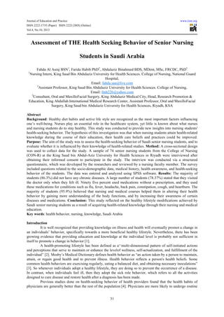 Journal of Education and Practice www.iiste.org
ISSN 2222-1735 (Paper) ISSN 2222-288X (Online)
Vol.4, No.10, 2013
31
Assessment of THE Health Seeking Behavior of Senior Nursing
Students in Saudi Arabia
Fahda Al Asraj BSN1
, Farida Habib PhD2
, Abdulaziz Binahmed BDS, MDent, MSc, FRCDC, PhD3
1
Nursing Intern, King Saud Bin Abdulaziz University for Health Sciences. College of Nursing, National Guard
Hospital,
Email: fahda.saa@live.com
2
Assistant Professor, King Saud Bin Abdulaziz University for Health Sciences. College of Nursing,
Email: fmh226@yahoo.com
3
Consultant, Oral and MaxilloFacial Surgery, King Abdulaziz Medical City, Head, Research Promotion &
Education, King Abdullah International Medical Research Center, Assistant Professor, Oral and MaxilloFacial
Surgery, King Saud bin Abdulaziz University for Health Sciences, Riyadh, KSA
Abstract
Background: Healthy diet habits and active life style are recognized as the most important factors influencing
one’s well-being. Nurses play an essential role in the healthcare system, yet little is known about what nurses
and nursing students do to stay healthy. This study was conducted to provide new insights into nursing students'
health-seeking behavior. The hypothesis of this investigation was that when nursing students attain health-related
knowledge during the course of their education, their health care beliefs and practices could be improved.
Purpose: The aim of the study was to assess the health-seeking behavior of Saudi senior nursing students, and to
evaluate whether it is influenced by their knowledge of health-related studies. Method: A cross-sectional design
was used to collect data for the study. A sample of 74 senior nursing students from the College of Nursing
(CON-R) at the King Saud bin Abdul-Aziz University for Health Sciences in Riyadh were interviewed after
obtaining their informed consent to participate in the study. The interview was conducted via a structured
questionnaire, which was developed by the researchers and reviewed by a nursing faculty member. The survey
included questions related to the socio-demographic data, medical history, health awareness, and health-seeking
behavior of the students. The data was entered and analyzed using SPSS software. Results: The majority of
students (86.3%) did not have any chronic diseases. A large number of students (78.37%) stated that they visited
the doctor only when they felt ill. Ninety five percent used medications without a prescription, and they used
these medications for conditions such as flu, fever, headache, back pain, constipation, cough, and heartburn. The
majority of students (95.9%) believed that nursing and medical courses helped them in altering their health
behavior by gaining more understanding of the body functions, and by increasing their awareness of certain
diseases and medications. Conclusion: This study reflected on the healthy lifestyle modifications achieved by
Saudi senior nursing students as a result of acquiring health-related knowledge through their nursing and medical
education.
Key words: health behavior, nursing, knowledge, Saudi Arabia
Introduction
It is well recognized that providing knowledge on illness and health will eventually promot a change in
an individuals’ behavior, specifically towards a more beneficial healthy lifestyle. Nevertheless, there has been
growing evidence that providing education and knowledge at the individual level is probably not sufficient in
itself to promote a change in behavior [1].
A health-promoting lifestyle has been defined as a‘‘multi-dimensional pattern of self-initiated actions
and perceptions that serve to maintain or enhance the levelof wellness, self-actualization, and fulfillment of the
individual” [2]. Mosby’s Medical Dictionary defines health behavior as “an action taken by a person to maintain,
attain, or regain good health and to prevent illness. Health behavior reflects a person's health beliefs. Some
common health behaviors are exercising regularly, eating a balanced diet, and obtaining necessary inoculations”
[3]. So whenever individuals adopt a healthy lifestyle, they are doing so to prevent the occurrence of a disease.
In contrast, when individuals feel ill, then they adopt the sick role behavior, which refers to all the activities
designed to cure disease and restore health after a diagnosis has been made.
Previous studies done on health-seeking behavior of health providers found that the health habits of
physicians are generally better than the rest of the population [4]. Physicians are more likely to undergo routine
 