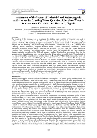Journal of Environment and Earth Science
ISSN 2224-3216 (Paper) ISSN 2225-0948 (Online)
Vol. 3, No.10, 2013

www.iiste.org

Assessment of the Impact of Industrial and Anthropogenic
Activities on the Drinking Water Qualities of Borehole Water in
Bundu – Ama Environs Port Harcourt, Nigeria.
Umunnakwe Johnbosco.E 1*,Ogamba Adindu Steve 2
1.Department Of Environmental Technology,Federal University Of Technology Owerri, Imo State Nigeria.
2.Fugro Nigeria Limited, Port Harcourt Rivers State, Nigeria.
*E-Mail Of Corresponding Author: Jnboscokwe@Yahoo.Com
Abstract
The objective 0f this research was to investigate the drinking water qualities of borehole water used by
inhabitants of Bundu-Ama environs; Port Harcourt, by comparing the chemical, physical and bacteriological
qualities with WHO, NIS standards. Samples were collected in the dry season month of December, 2011 and
analysed for pH, Turbidity, TDS, Conductivity, Total Hardness, Mineral Oil, BOD, COD, Chloride, Total
Alkalinity, Nitrate, Phorsphate, Sulphate, Reactive Silica, Cyanide, Ammonium, Aluminum, Calcium
Magnesium, Potassium, Sodium, Arsenic, Total Mercury, Selenium, Lead, Zinc, Total Iron, Copper, Manganese,
Cadmium, Total Chromium, Total Coliform, Feacal Coliform, E-coli, Feacal Streptococci and Total Plate Count.
Standard methods were adopted for field and laboratory studies. Results of the comparisons from the four
sampled stations showed that the water was not acidic as the pH was within acceptable limits. The turbidity level
was high in three of the sampled stations with the highest in Macoba (74.0 NTU). BOD exceeded the limits with
the highest in Bundu water side (20.8mg/l). The metals were within the safe limits. The heavy metals
investigated were within tolerable limits of WHO and NIS with the exception of Lead and Total Iron. Lead and
Total Iron were detected in all the sampled stations but exceeded tolerable limits in Union Dicon industry. The
Total Plate Count exceeded the tolerable limits for drinking water. However the hardness levels were within
tolerable limits. These results showed that the borehole water from Bundu environs is contaminated with some
pollutants entering the water table some distant from both the industries and sewage entering the boreholes. The
borehole water should therefore be protected and treated before consumption. There is need for periodic
monitoring of water samples from boreholes sources to ascertain their qualities.
Keywords: Bundu – Ama, Borehole Water, Physicochemical, Bacteriological
Introduction
Drinking water supplies must obviously be fit for human consumption i.e of potable quality, and they should also
be palatable i.e aesthetically attractive (Tebbutt, 1998). This also includes that public water supplies should be
suitable for other domestic uses such as clothes washing and so on. The presence of a safe and reliable source of
water is an important pre-requisite for the establishment of a stable Community since the absence of water for
only a few days has fatal consequences. The supply of water of wholesome quality helps to reduce the incidence
of water related diseases. Water supply to communities may be public or private, and all private supplies e.g
borehole can pose a threat to health unless they are properly protected and treated. In Bundu – Ama Port
Harcourt the public water supply is not provided and the cost of obtaining water from commercial borehole
operators for domestic use is quite high (Braide et al, 2004).
Quality and quantitative measurement are needed from time to time to constantly monitor the quality of water
from boreholes (FAO, 1999). Most boreholes may become contaminated with bacteria, Protozoa, Viruses or
other substances that may dissolve Lead if the water supply passes through a Lead Tank or pipe since they are
naturally acidic (Drinking Water Inspectorate, 2002). Emerging empirical facts have shown that Port Harcourt
region (Bundu - Ama inclusive) is susceptible and sensitive to ecological changes (Chinda and Braide, 2001) as
a result of increased anthropogenic inputs from human and Industrial activities (Braide et al, 2004).
Contamination of boreholes may arise from pollutants entering the water table some distance from the industries
or from sewage entering the borehole itself through cracked or corroded cases. To determine drinking water
quality it is often necessary to measure several different properties by carrying out physical, chemical and
biological analysis (Ubong and Gobo, 2001). Physical test indicate properties detectible by senses. Chemical test
determine the amount of minerals and organic substances that affect water quality; while bacteriological test
show the presence of bacteria, characteristic of feacal pollution. Bundu-Ama, a heavily populated community is
one of the shanties in Port Harcourt and the people also live in squalid environment (Ikaderinyo, 2012). It is
enclosed by a network of rivers and creeks traversing, dissecting the landmass; prominent among them is the
Dockyard Creek, Primose Creek, Dick Fibresima Creek and Isaka River all linked to Bonny River which is the
largest river in the area with an average width of 0.5km (Aisuebeogun, 1995). The community is host to many

109

 