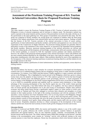 Journal of Education and Practice www.iiste.org
ISSN 2222-1735 (Paper) ISSN 2222-288X (Online)
Vol.5, No.32, 2014
59
Assessment of the Practicum Training Program of B.S. Tourism
in Selected Universities: Basis for Proposed Practicum Training
Program
Andres A. Regondola, Ph.D
Abstract
This study intends to assess the Practicum Training Program of B.S. Tourism of selected universities in the
Philippines in terms of selected components and its relevance to industry needs. The descriptive method was
used to expound on the actual situation and the concerns of the personalities involved in the study with the use of
the questionnaire as the major gathering tool. Three groups of respondents were selected for this study. The first
group was composed of faculty members; the second group was comprised of students while the third group
consisted of the industry practitioners from selected hotels and travel and aviation agencies. Findings revealed
that the features of the B.S. Tourism curricula of the selected universities in terms of course outlines,
qualifications of school administrators and faculty members, and facilities and equipment are very relevant to the
requirement of the Commission on Higher Education. The practicum training programs are generally effective
particularly in terms of the attainment of the course objectives, as assessed by the respondent tourism graduates
and faculty members. Moreover, practicum training programs of the selected universities are relevant and
beneficial in enhancing the self-development, job knowledge, communication skills and customer relations skills
of the tourism graduates, as assessed by both the respondent tourism graduates and industry practitioners.
However, the conduct of the practicum training programs of the selected universities is beset with problems and
the most common problem identified by the respondents is the heavy class loads for students, that is, practicum
being taken simultaneously with other major subjects. Other problems identified by most of the respondents are
the incongruence of the classroom learning experiences to practicum learning objectives and that students do not
get enough exposure in the field.
Keywords: tourism outlines, qualification of school administration, facilities and equipments, course objectives,
training contents.
Introduction
The tourism industry has become a major stimulus for economic development in developed and developing
countries and even in underdeveloped countries that are struggling to bring money in under uncertain economic
circumstances. For instance, Cruz (2004) cited that tourism is highly regarded as a major economic and cultural
activity in the Philippines. This is highlighted by tourist arrivals in the Philippines which have grown to almost
twenty times since the adoption of mass tourism in 1973. This explosive growth of tourism has been brought
about by both external forces and deliberate policies of the government. However, a recent assessment of
tourism industry in the Philippines by the World Tourism Organization (WTO) led to reveal that the Philippines
is yet to fulfill its considerable potential and establish itself as a premier tourist destination is Asia, taking
advantage of the increasing development of the Asia Pacific region into one of the world’s fastest growing
tourist regions. Consequently, it has fallen behind with many of its neighbors, who have achieved substantial
rates of tourism growth and development even in the most trying of circumstances. Despite many political,
economic and nature based factors having a significantly negative impact on Asian tourism in recent years,
countries such as Thailand and China have managed to overcome these obstacles and strengthen or at least
maintain in their market position. In the light of the existing circumstances and with the assistance of WTO
specialist, a series of policies have been formulated with a view to reviving tourism in the Philippines, through
socio-economic development, tourism sector development, as well as short and long-term policy actions. The
tourism industry consists of firms and people who serve the needs of travelers, direct providers such as airlines,
the hotel sector, restaurant, travel agents, shops selling goods, and this requires staffs who can convey a high
level of service. Hospitality enterprises develop as a direct consequence of the development of the tourism
industry and this turn, boosts the local economy in terms of jobs growth, bringing in travelers and revenue.
Literature Review
According to Lockwood and Medlik (2002), the tourism and hospitality industry is one of the world’s major
industries and so greatly influences the world’s economic development, countries balances of payments,
employment and regional balances. They are also important socially, culturally, environmentally for those
become tourists and for their hosts. The Arthur Anderson report (2004) labor shortages on the horizon” cited that
training in the accommodation sector remains an “in-house” activity with on-the-job training as the most
common practice to train front-line employees. Herein lays the polarization which exists between industry and
 