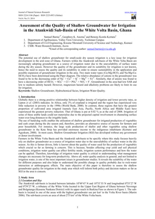 Journal of Natural Sciences Research www.iiste.org
ISSN 2224-3186 (Paper) ISSN 2225-0921 (Online)
Vol.4, No.15, 2014
1
Assessment of the Quality of Shallow Groundwater for Irrigation
in the Atankwidi Sub-Basin of the White Volta Basin, Ghana
Samuel Barnie1*
, Geophrey K. Anornu2
and Benony Komla Kortatsi3
1. Department of Agribusiness, Valley View University, Techiman Campus
2. Department of Civil Engineering, Kwame Nkrumah University of Science and Technology, Kumasi
3. CSIR- Water Research Institute, Accra
*Email of the corresponding author: samuel.barnie@vvu.edu.gh
Abstract
The potential use of shallow groundwater for small-scale dry season irrigation is a key issue for irrigation
development in the arid zone of Ghana. Farmers within the Atankwidi sub-basin of the White Volta Basin are
increasingly adopting groundwater as a source of irrigation water due to the unavailability of surface water
during the dry season. However the quality of the groundwater and its suitability for irrigation is not known,
hence the need to assess the quality and its suitability in order to ensure sustainability in the application and
possible expansion of groundwater irrigation in the area. Two main water types (Ca-Mg-HCO3 and Na-Mg-Ca-
HCO3) have been determined using the Piper diagram. The relative abundance of cations in the groundwater was
found to be in the decreasing order of Na+
> Ca2+
> K+
> Mg2+
> Fe2+
. Similarly, that of anions was found to
have a decreasing order of HCO3
-
> SO4
2-
> Cl-
> PO4
2-
> NO3
-
> F-
. Groundwater in the area had low SAR and
low to medium salinity hazard. However, magnesium hazard and alkalinity problems are likely to limit its use
for irrigation.
Keywords: Shallow Groundwater, Hydrochemical facies, Irrigation Water Quality.
1. Introduction
Globally there is a strong positive relationship between higher density of irrigation and lower poverty rates, as
Lipton et al. (2003) indicates. In Africa, only 3% of cropland is irrigated and the region has experienced very
little reduction in poverty in the 1990s (World Bank, 2000). In contrast, those regions that have the greatest
proportion of cultivated area irrigated (namely East Asia, Pacific, North Africa and Middle East) have
experienced the greatest poverty reduction. That of Ghana is put at 0.02 % as at the end of 2008. Irrigation of
some of these arable lands could not materialise due to the projected capital involvement in channeling surface
water over long distances to the irrigable lands.
The use of hand-dug wells enables the utilization of shallow groundwater for irrigated production of vegetables
and cash crops during the dry season and, therefore, provides an alternative source of income for farmers and
poor households. For instance, the large scale production of shallot and other vegetables using shallow
groundwater in the Keta Strip has provided enormous income to the indigenous inhabitants (Kortatsi and
Agyekum, 2000). In most cases, Shallow Groundwater Irrigation (SGI) has developed without any government
or donor involvement.
Farmers in the White Volta Basin and the Atankwidi sub-basin to be specific where this study focuses heavily
rely on shallow groundwater as a source of irrigation water due to the unavailability of surface water in the dry
season. As this is farmer driven, little is known about the quality of water used for the production of vegetables
which crucial so far as farming is concern. This is because, besides affecting crop yield and soil physical
conditions, irrigation water quality can affect fertility needs, irrigation system performance and how the water
can be applied. Therefore, knowledge of irrigation water quality is critical to understanding what management
changes are necessary for long-term productivity. Above all, water quality analysis in general, and not limited to
irrigation water, is one of the most important issues in groundwater studies. It reveals the suitability of the water
for different purposes and also helps to understand the possible change in quality probably due to rock-water
interaction or anthropogenic effects. The main objective of this paper is therefore to assess the shallow
groundwater quality for irrigation in the study area which will inform both policy and decision makers so far as
SGI in the area is concern.
2. Study Area
2.1 Location and Size
The Atankwidi sub-basin is located between latitudes 10o
49’47 N and 10o
55’35 N and longitudinal 0o
55’27 W
and 0o
59’27 W, a tributary of the White Volta located in the Upper East Region of Ghana between Navrongo
and Bolgatanga (Kassena Nankana District) with its upper reach in Burkina Faso as shown in Figure 1. The sub-
basin is located in one of the areas with the highest groundwater use per km² in the Volta River basin (Martin
2006). The sub-basin covers an area of about 275 km2
of the White Volta basin.
 