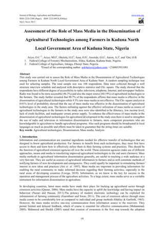 Journal of Biology, Agriculture and Healthcare www.iiste.org
ISSN 2224-3208 (Paper) ISSN 2225-093X (Online)
Vol.3, No.6, 2013
19
Assessment of the Role of Mass Media in the Dissemination of
Agricultural Technologies among Farmers in Kaduna North
Local Government Area of Kaduna State, Nigeria
Ariyo, O.C 1*
, Ariyo, M.O1
, Okelola, O.E2
, Aasa, O.S1
, Awotide, O.G1
, Aaron, A.J1
, and 1
Oni, O.B
1. Federal College of Forestry Mechanization, Afaka, Kaduna, Kaduna State, Nigeria.
2. Federal College of Agriculture, Ishiagu, Ebonyi State, Nigeria.
*Email of the corresponding author: ask4ariyo@yahoo.com; +2348033931981
Abstract
This study was carried out to assess the Role of Mass Media in the Dissemination of Agricultural Technologies
among Farmers in Kaduna North Local Government Area of Kaduna State. A random sampling technique was
used for selecting samples. The total sample size was 108 respondents. Data were collected through a well
structure interview schedule and analyzed with descriptive statistics and Chi- square. The study showed that the
respondents have different degree of accessibility to radio, television, telephone, Internet, and newspaper/ bulletin.
Radio was found to be more accessible (46.3%) and also the major source (60.19%) of agricultural technologies to
the farmers. The study further revealed that 90.7% of the respondents affirms that mass media is effective in the
dissemination of agricultural technologies while 9.3% saw mass media as not effective. The Chi- square analysis at
0.01% level of probability showed that the use of mass media was effective in the dissemination of agricultural
technologies in the study area. The factors militating against the effective utilization of mass media as source of
agricultural technologies to the farmers in the study area were also identified to be illiteracy, low income level,
lack of credit facilities, and inadequate/ erratic power supply. To enhance the effectiveness of mass media in the
dissemination of agricultural technologies for agricultural development in the study area there is need to strengthen
the use of radio and television in information dissemination to farmers, more competent presenters who are
knowledgeable in agriculture to handle agricultural programs. Also such programs should be broadcasted in local
languages as much as possible and efforts must be taken to guarantee that the airing times are suitable.
Key words: Agricultural technologies, Dissemination, Mass media, Analysis
1. Introduction
Information and communication are essential ingredients needed for effective transfer of technologies that are
designed to boost agricultural production. For farmers to benefit from such technologies, they must first have
access to them and learn how to effectively utilize them in their farming systems and practices. This should be
the function of agricultural extension agencies all over the world. These extension agencies make use of different
approaches, means and media in transferring improved agricultural technologies to the end users (farmers). Mass
media methods in agricultural information dissemination generally, are useful in reaching a wide audience at a
very fast rate. They are useful as sources of agricultural information to farmers and as well constitute methods of
notifying farmers of new developments and emergencies. They could equally be important in stimulating farmers’
interest in new ideas and practices (Ani et. al. 1997). Mass media are important in providing information for
enabling the rural community to make informed decision regarding their farming activities, especially in the
rural areas of developing countries (Lwoga, 2010). Information, as we know is the key for success in the
operation and management process of the agriculture activities. To a large extent, mass media serve as a veritable
instrument for information dissemination in agriculture.
In developing countries, latest mass media have made their place for backing up agricultural sector through
extension activities (Qamar, 2006). Mass media have the capacity to uplift the knowledge and having impact on
behaviour (Nazari and Hassan, 2011).The potency of modern electronic technology can be exploited for
infotainment of farming community (Guenthner and Swan, 2011). The cost of extension advice through mass
media comes to be considerably low as compared to individual and group methods (Oakley & Garforth, 1985).
However, the mass media involve one-way communication from information source to the receivers. They
permit limited and delayed feedback, which of course is essential for effective communication (Muhammad,
2005). Mahmood and Sheikh (2005) stated that creation of awareness is the first step towards the adoption
 