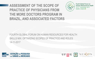 ASSESSMENT OF THE SCOPE OF
PRACTICE OF PHYSICIANS FROM
THE MORE DOCTORS PROGRAM IN
BRAZIL, AND ASSOCIATED FACTORS
FOURTH GLOBAL FORUM ON HUMAN RESOURCES FOR HEALTH
SKILLS MIX: OPTIMIZING SCOPES OF PRACTICE AND ROLES
14-11-2017
 