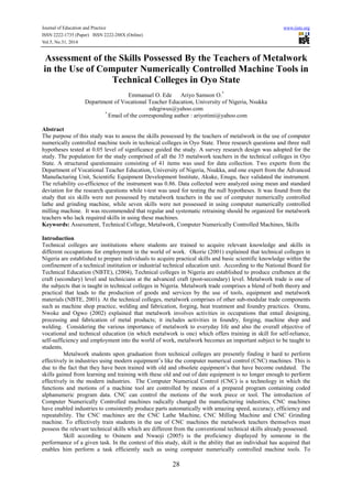Journal of Education and Practice www.iiste.org
ISSN 2222-1735 (Paper) ISSN 2222-288X (Online)
Vol.5, No.31, 2014
28
Assessment of the Skills Possessed By the Teachers of Metalwork
in the Use of Computer Numerically Controlled Machine Tools in
Technical Colleges in Oyo State
Emmanuel O. Ede Ariyo Samson O.*
Department of Vocational Teacher Education, University of Nigeria, Nsukka
edegiwus@yahoo.com
*
Email of the corresponding author : ariyotimi@yahoo.com
Abstract
The purpose of this study was to assess the skills possessed by the teachers of metalwork in the use of computer
numerically controlled machine tools in technical colleges in Oyo State. Three research questions and three null
hypotheses tested at 0.05 level of significance guided the study. A survey research design was adopted for the
study. The population for the study comprised of all the 35 metalwork teachers in the technical colleges in Oyo
State. A structured questionnaire consisting of 41 items was used for data collection. Two experts from the
Department of Vocational Teacher Education, University of Nigeria, Nsukka, and one expert from the Advanced
Manufacturing Unit, Scientific Equipment Development Institute, Akuke, Enugu, face validated the instrument.
The reliability co-efficience of the instrument was 0.86. Data collected were analyzed using mean and standard
deviation for the research questions while t-test was used for testing the null hypotheses. It was found from the
study that six skills were not possessed by metalwork teachers in the use of computer numerically controlled
lathe and grinding machine, while seven skills were not possessed in using computer numerically controlled
milling machine. It was recommended that regular and systematic retraining should be organized for metalwork
teachers who lack required skills in using these machines.
Keywords: Assessment, Technical College, Metalwork, Computer Numerically Controlled Machines, Skills
Introduction
Technical colleges are institutions where students are trained to acquire relevant knowledge and skills in
different occupations for employment in the world of work. Okorie (2001) explained that technical colleges in
Nigeria are established to prepare individuals to acquire practical skills and basic scientific knowledge within the
confinement of a technical institution or industrial technical education unit. According to the National Board for
Technical Education (NBTE), (2004), Technical colleges in Nigeria are established to produce craftsmen at the
craft (secondary) level and technicians at the advanced craft (post-secondary) level. Metalwork trade is one of
the subjects that is taught in technical colleges in Nigeria. Metalwork trade comprises a blend of both theory and
practical that leads to the production of goods and services by the use of tools, equipment and metalwork
materials (NBTE, 2001). At the technical colleges, metalwork comprises of other sub-modular trade components
such as machine shop practice, welding and fabrication, forging, heat treatment and foundry practices. Oranu,
Nwoke and Ogwo (2002) explained that metalwork involves activities in occupations that entail designing,
processing and fabrication of metal products; it includes activities in foundry, forging, machine shop and
welding. Considering the various importance of metalwork to everyday life and also the overall objective of
vocational and technical education (in which metalwork is one) which offers training in skill for self-reliance,
self-sufficiency and employment into the world of work, metalwork becomes an important subject to be taught to
students.
Metalwork students upon graduation from technical colleges are presently finding it hard to perform
effectively in industries using modern equipment’s like the computer numerical control (CNC) machines. This is
due to the fact that they have been trained with old and obsolete equipment’s that have become outdated. The
skills gained from learning and training with these old and out of date equipment is no longer enough to perform
effectively in the modern industries. The Computer Numerical Control (CNC) is a technology in which the
functions and motions of a machine tool are controlled by means of a prepared program containing coded
alphanumeric program data. CNC can control the motions of the work piece or tool. The introduction of
Computer Numerically Controlled machines radically changed the manufacturing industries, CNC machines
have enabled industries to consistently produce parts automatically with amazing speed, accuracy, efficiency and
repeatability. The CNC machines are the CNC Lathe Machine, CNC Milling Machine and CNC Grinding
machine. To effectively train students in the use of CNC machines the metalwork teachers themselves must
possess the relevant technical skills which are different from the conventional technical skills already possessed.
Skill according to Osinem and Nwaoji (2005) is the proficiency displayed by someone in the
performance of a given task. In the context of this study, skill is the ability that an individual has acquired that
enables him perform a task efficiently such as using computer numerically controlled machine tools. To
 