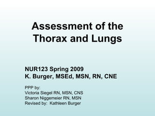 Assessment of the
Thorax and Lungs
NUR123 Spring 2009
K. Burger, MSEd, MSN, RN, CNE
PPP by:
Victoria Siegel RN, MSN, CNS
Sharon Niggemeier RN, MSN
Revised by: Kathleen Burger
 