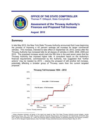OFFICE OF THE STATE COMPTROLLER
                                Thomas P. DiNapoli, State Comptroller

                                Assessment of the Thruway Authority’s
                                Finances and Proposed Toll Increase
                                August 2012


Summary
In late May 2012, the New York State Thruway Authority announced that it was beginning
the process of imposing a 45 percent average toll increase for larger commercial
vehicles. This increase, intended to take effect on September 30, 2012, comes after the
Thruway Authority has increased tolls for all classes of vehicles in 2005, 2008, 2009 and
2010. The proposed increase would mark the fifth time in the past seven years that the
Thruway Authority has imposed higher tolls. A consultant report on the Authority‟s
financial requirements, commissioned by the Authority, has suggested that “further
actions” may be needed by 2015 – raising the prospect of still another toll increase,
potentially affecting a broader group of Thruway users than the current targeted
proposal.1

                                      Thruway Toll Increases 1954 – 2012
                        250%




                        200%

                                                    Since 2004 - 5 Toll Increases

                        150%                                                                     ?
                                       First 50 years - 4 Toll Increases

                        100%




                         50%




                          0%
                               1954       1964       1974        1984       1994     2004
                                                 Passenger                   Commercial
                        Source: Thruway Authority


1
  Unless otherwise indicated, all figures in this report are based on New York State Thruway Authority annual budgets, Jacobs
Engineering Group, New York State Thruway Authority Financial Requirements and Proposed Toll Adjustments 2012-2016, May
2012, Jacobs Civil Consultants, Inc. Traffic and Revenue Report Including Review of Operating Expenses and Physical Condition,
June 18, 2012, Navigant Capital Advisors, New York State Thruway Authority Executive Summary Report, May 24, 2012.
 