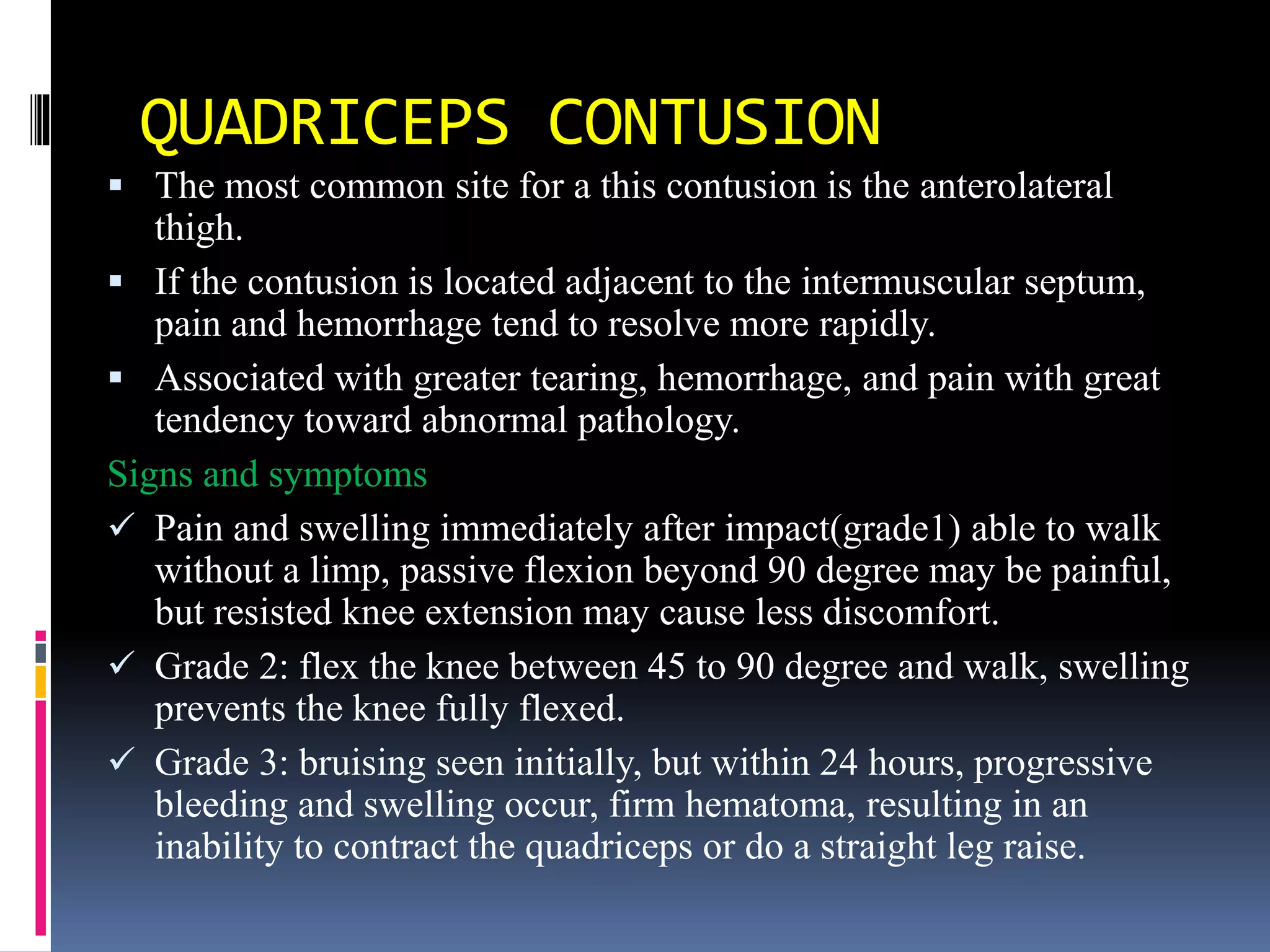 QUADRICEPS CONTUSION
 The most common site for a this contusion is the anterolateral
thigh.
 If the contusion is located adjacent to the intermuscular septum,
pain and hemorrhage tend to resolve more rapidly.
 Associated with greater tearing, hemorrhage, and pain with great
tendency toward abnormal pathology.
Signs and symptoms
 Pain and swelling immediately after impact(grade1) able to walk
without a limp, passive flexion beyond 90 degree may be painful,
but resisted knee extension may cause less discomfort.
 Grade 2: flex the knee between 45 to 90 degree and walk, swelling
prevents the knee fully flexed.
 Grade 3: bruising seen initially, but within 24 hours, progressive
bleeding and swelling occur, firm hematoma, resulting in an
inability to contract the quadriceps or do a straight leg raise.
 