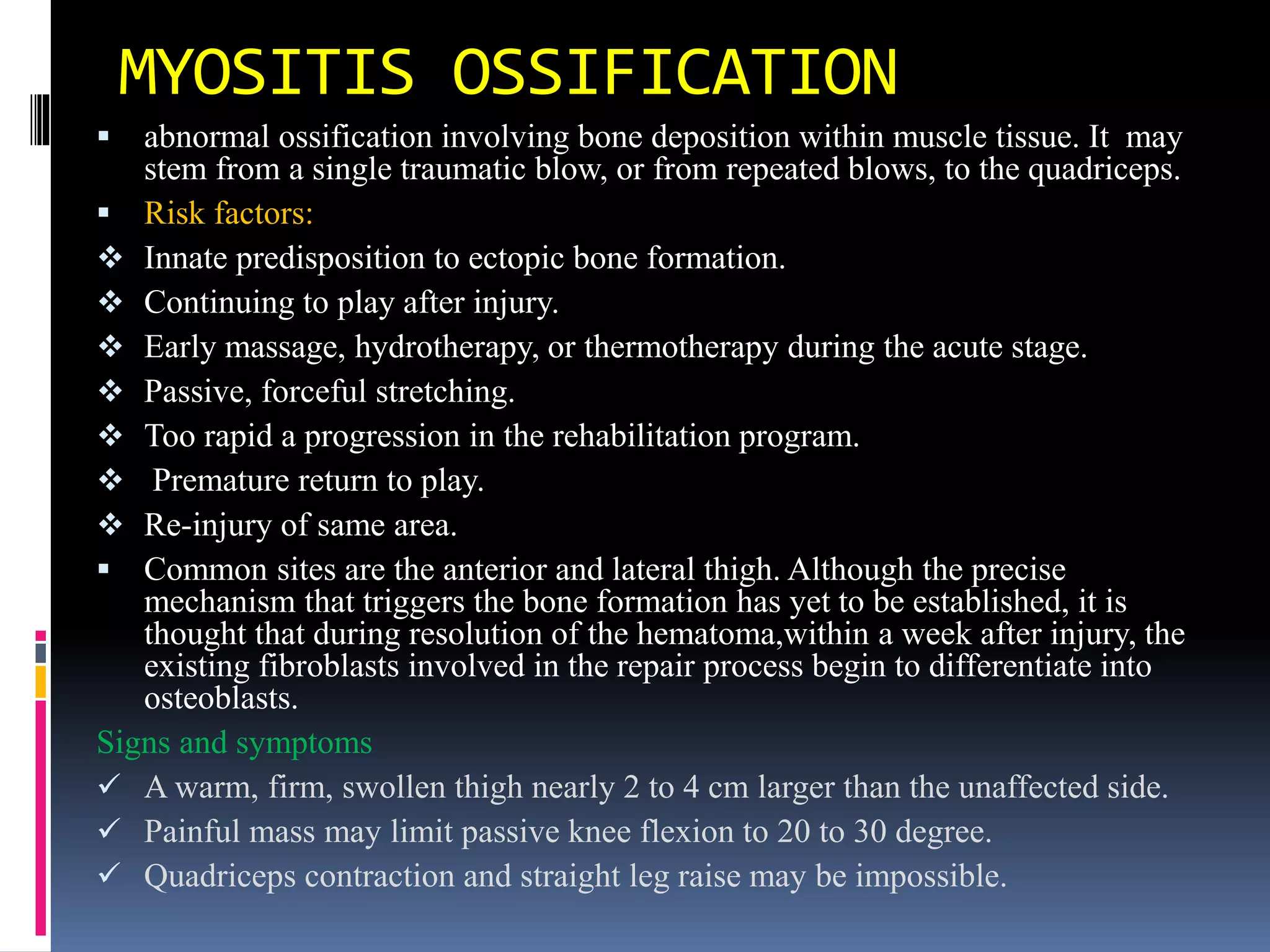 MYOSITIS OSSIFICATION
 abnormal ossification involving bone deposition within muscle tissue. It may
stem from a single traumatic blow, or from repeated blows, to the quadriceps.
 Risk factors:
 Innate predisposition to ectopic bone formation.
 Continuing to play after injury.
 Early massage, hydrotherapy, or thermotherapy during the acute stage.
 Passive, forceful stretching.
 Too rapid a progression in the rehabilitation program.
 Premature return to play.
 Re-injury of same area.
 Common sites are the anterior and lateral thigh. Although the precise
mechanism that triggers the bone formation has yet to be established, it is
thought that during resolution of the hematoma,within a week after injury, the
existing fibroblasts involved in the repair process begin to differentiate into
osteoblasts.
Signs and symptoms
 A warm, firm, swollen thigh nearly 2 to 4 cm larger than the unaffected side.
 Painful mass may limit passive knee flexion to 20 to 30 degree.
 Quadriceps contraction and straight leg raise may be impossible.
 