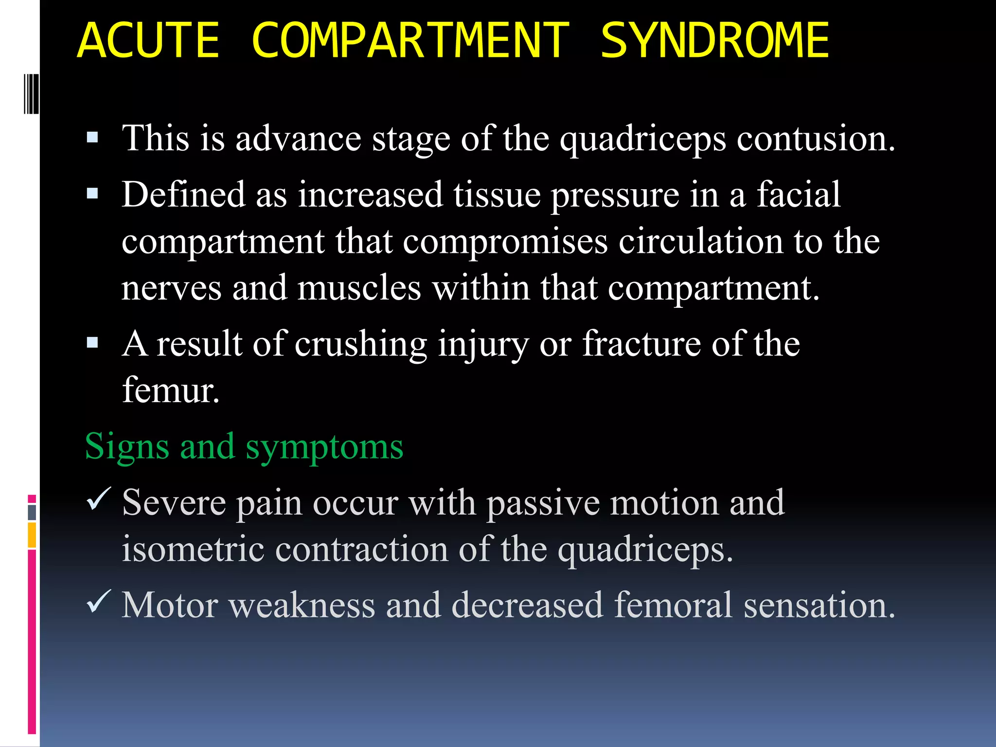 ACUTE COMPARTMENT SYNDROME
 This is advance stage of the quadriceps contusion.
 Defined as increased tissue pressure in a facial
compartment that compromises circulation to the
nerves and muscles within that compartment.
 A result of crushing injury or fracture of the
femur.
Signs and symptoms
 Severe pain occur with passive motion and
isometric contraction of the quadriceps.
 Motor weakness and decreased femoral sensation.
 