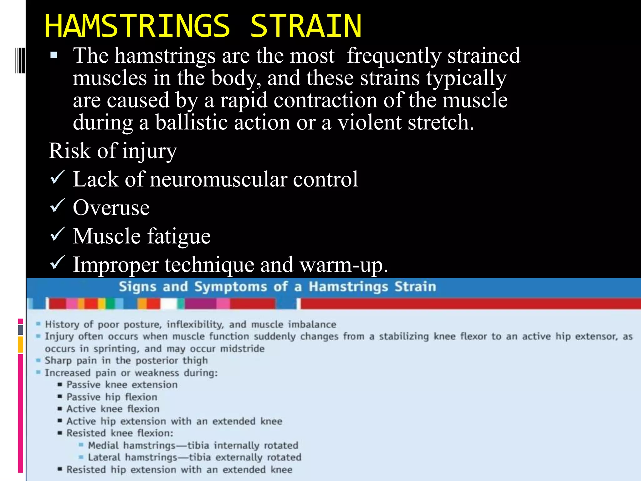 HAMSTRINGS STRAIN
 The hamstrings are the most frequently strained
muscles in the body, and these strains typically
are caused by a rapid contraction of the muscle
during a ballistic action or a violent stretch.
Risk of injury
 Lack of neuromuscular control
 Overuse
 Muscle fatigue
 Improper technique and warm-up.
 