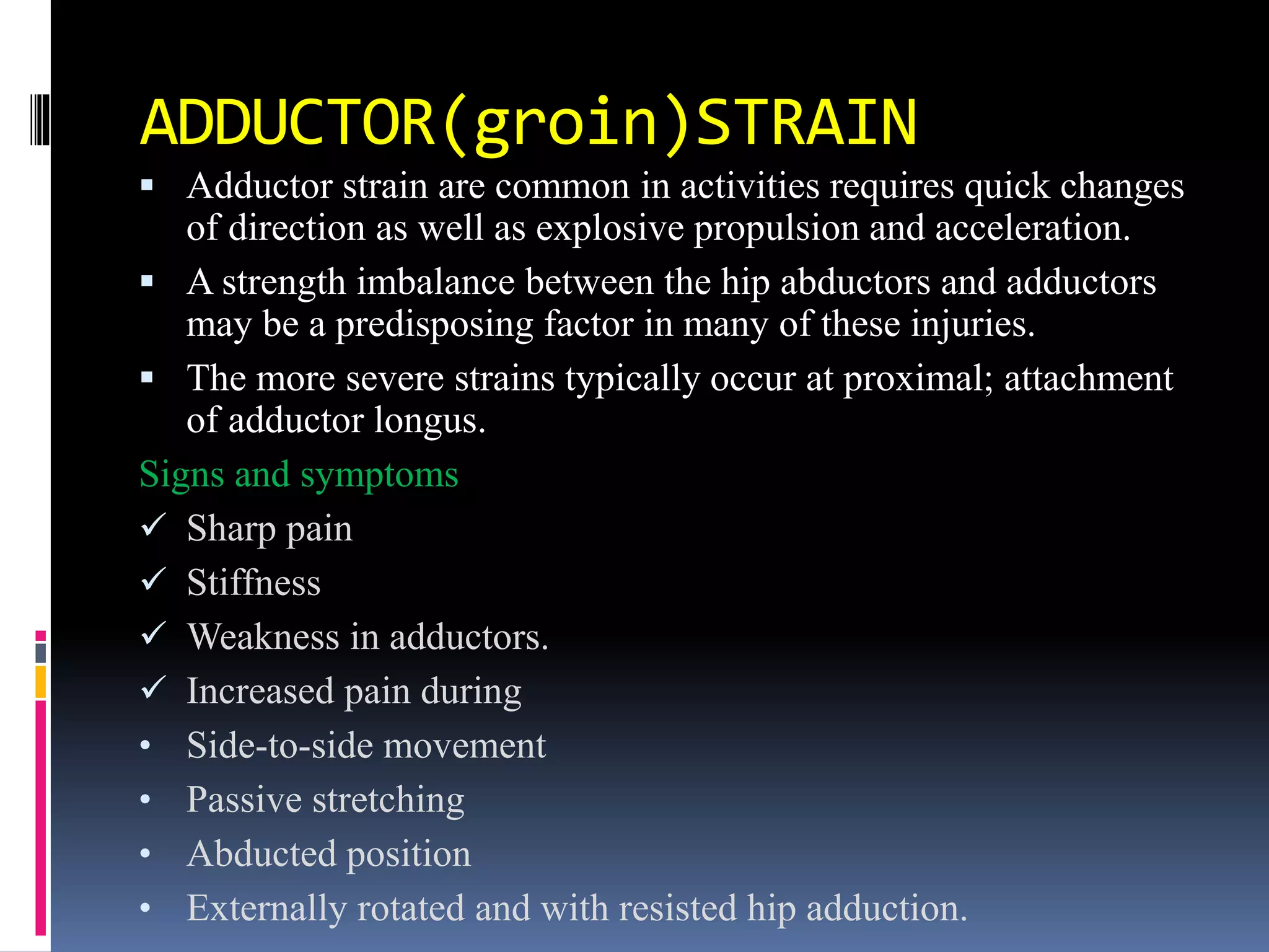 ADDUCTOR(groin)STRAIN
 Adductor strain are common in activities requires quick changes
of direction as well as explosive propulsion and acceleration.
 A strength imbalance between the hip abductors and adductors
may be a predisposing factor in many of these injuries.
 The more severe strains typically occur at proximal; attachment
of adductor longus.
Signs and symptoms
 Sharp pain
 Stiffness
 Weakness in adductors.
 Increased pain during
• Side-to-side movement
• Passive stretching
• Abducted position
• Externally rotated and with resisted hip adduction.
 
