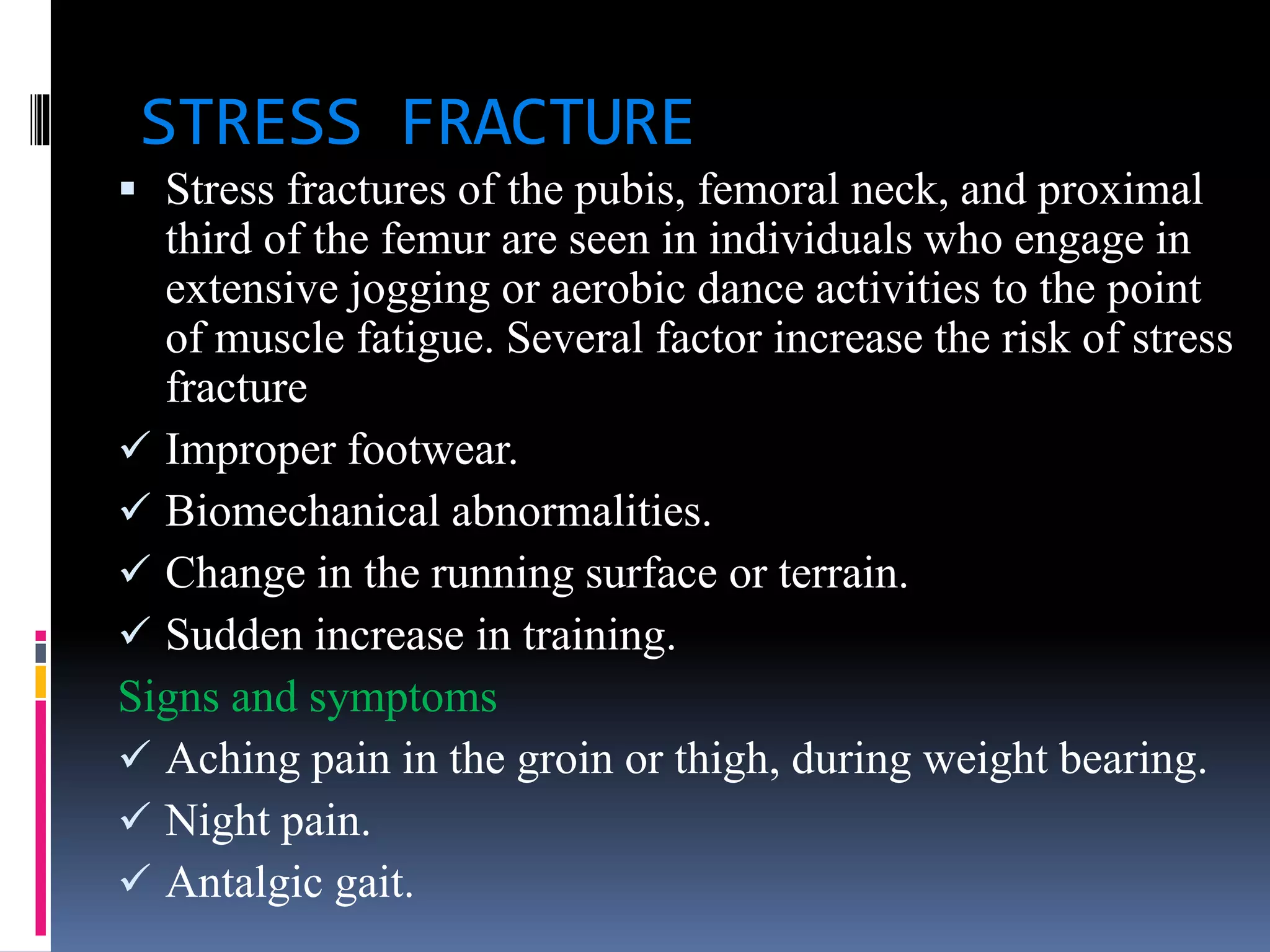 STRESS FRACTURE
 Stress fractures of the pubis, femoral neck, and proximal
third of the femur are seen in individuals who engage in
extensive jogging or aerobic dance activities to the point
of muscle fatigue. Several factor increase the risk of stress
fracture
 Improper footwear.
 Biomechanical abnormalities.
 Change in the running surface or terrain.
 Sudden increase in training.
Signs and symptoms
 Aching pain in the groin or thigh, during weight bearing.
 Night pain.
 Antalgic gait.
 