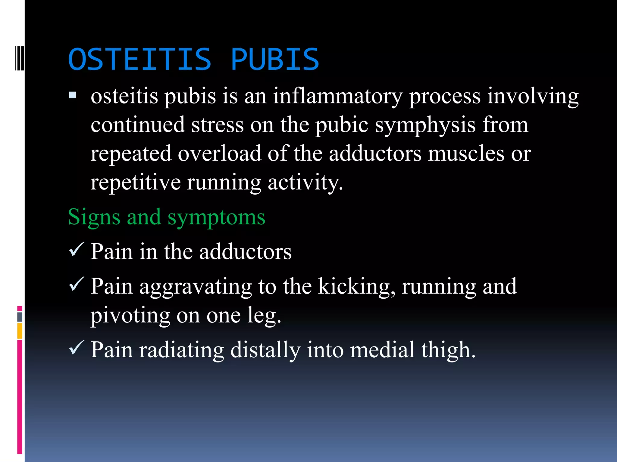 OSTEITIS PUBIS
 osteitis pubis is an inflammatory process involving
continued stress on the pubic symphysis from
repeated overload of the adductors muscles or
repetitive running activity.
Signs and symptoms
 Pain in the adductors
 Pain aggravating to the kicking, running and
pivoting on one leg.
 Pain radiating distally into medial thigh.
 