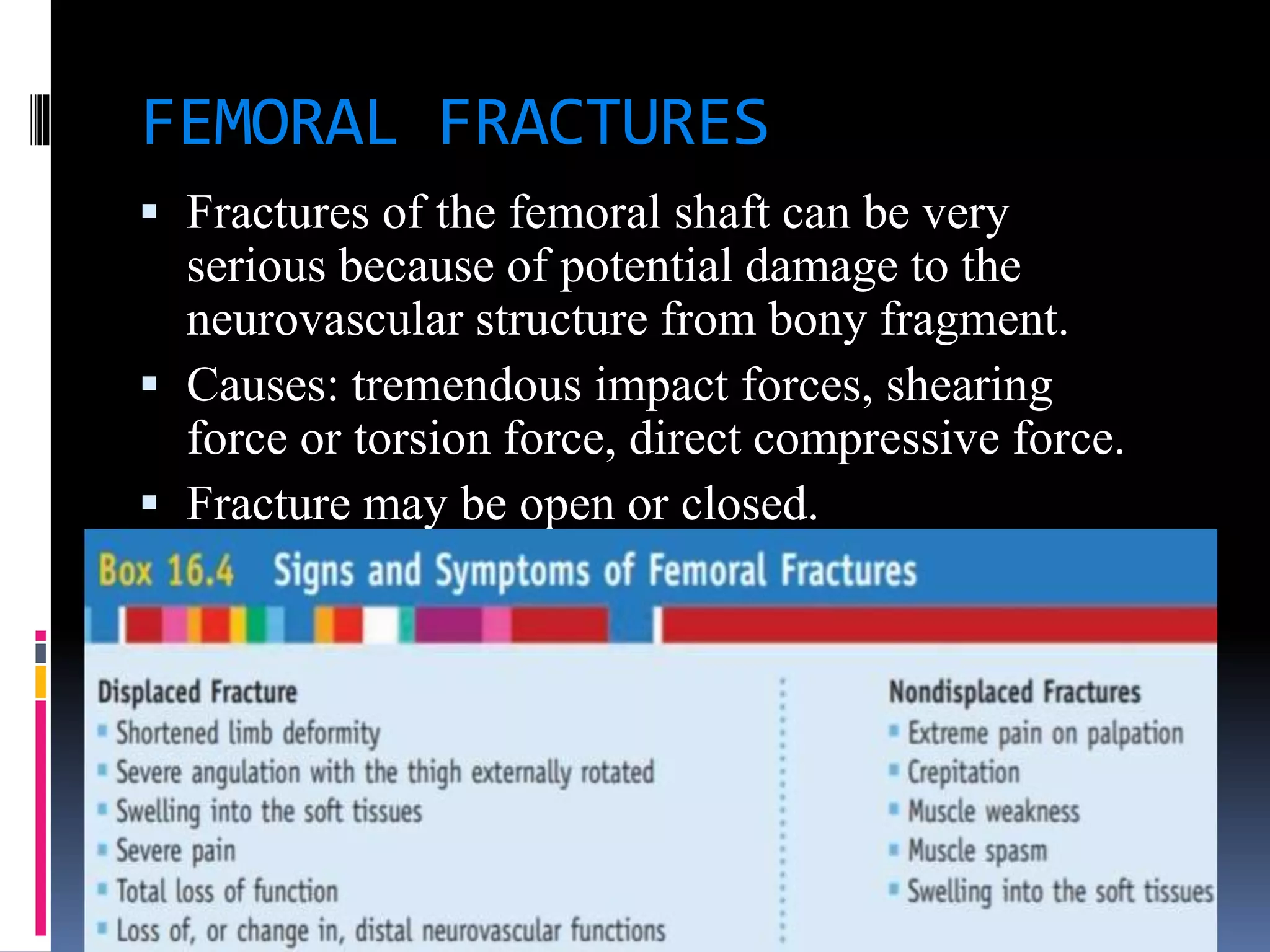 FEMORAL FRACTURES
 Fractures of the femoral shaft can be very
serious because of potential damage to the
neurovascular structure from bony fragment.
 Causes: tremendous impact forces, shearing
force or torsion force, direct compressive force.
 Fracture may be open or closed.
 