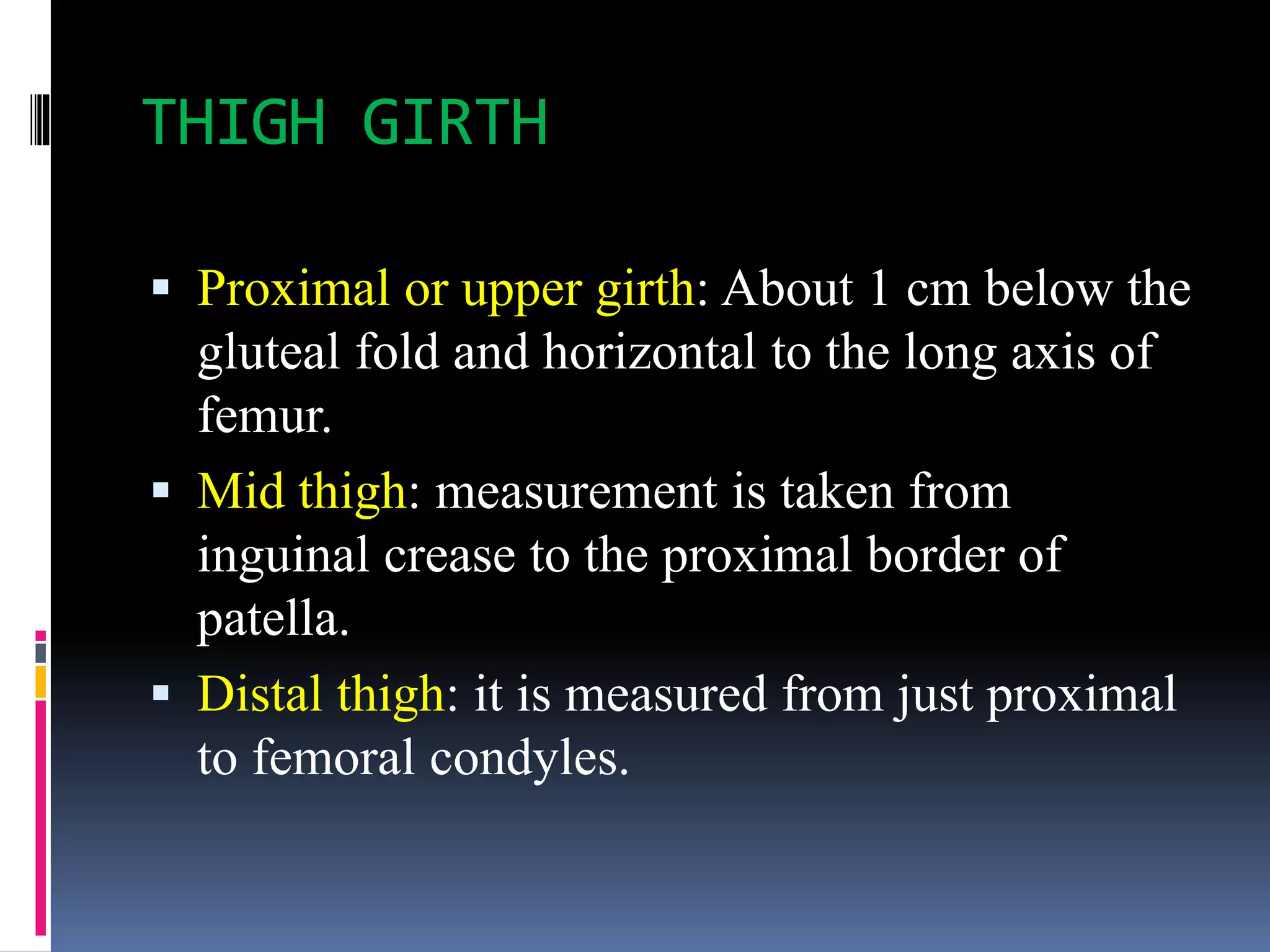 THIGH GIRTH
 Proximal or upper girth: About 1 cm below the
gluteal fold and horizontal to the long axis of
femur.
 Mid thigh: measurement is taken from
inguinal crease to the proximal border of
patella.
 Distal thigh: it is measured from just proximal
to femoral condyles.
 