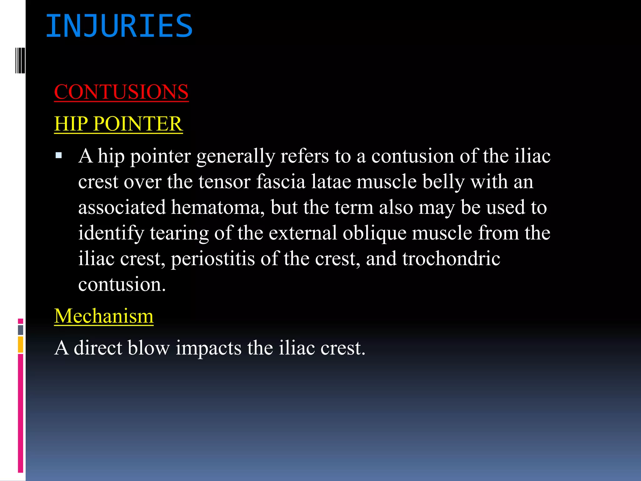 INJURIES
CONTUSIONS
HIP POINTER
 A hip pointer generally refers to a contusion of the iliac
crest over the tensor fascia latae muscle belly with an
associated hematoma, but the term also may be used to
identify tearing of the external oblique muscle from the
iliac crest, periostitis of the crest, and trochondric
contusion.
Mechanism
A direct blow impacts the iliac crest.
 