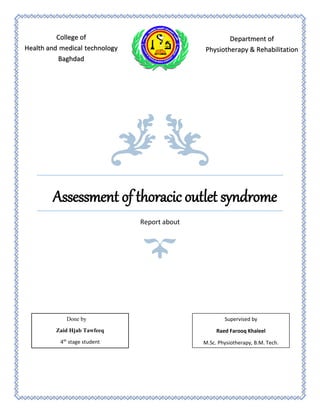 Assessment of thoracic outlet syndrome
Report about
College of
Health and medical technology
Baghdad
Department of
Physiotherapy & Rehabilitation
Done by
Zaid Hjab Tawfeeq
4th
stage student
Supervised by
Raed Farooq Khaleel
M.Sc. Physiotherapy, B.M. Tech.
 