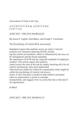 Assessment of Tone at the Top
A C C O U N T I N G & A U D I T I N G
a u d i t i n g
JUNE 2015 / THE CPA JOURNAL50
By Susan S. Lightle, Bud Baker, and Joseph F. Castellano
The Psychology of Control Risk Assessment
Standards require that auditors assess an entity’s internal
controls over financial reporting (ICFR), includ-
ing the control environment, which is influenced by the tone set
by management and the board regarding
the importance of ICFR and the expected standards of employee
conduct. This article argues that auditors
cannot assess the tone at the top by simply checking off a list of
control mechanisms; they must understand
what motivates behavior within the organization (what might be
called the psychology of control risk assess-
ment). It also illustrates a model to help auditors anticipate
when an organization is prone to earnings
manipulation, and suggests how to assess the tone at the top of
an organization.
In Brief
JUNE 2015 / THE CPA JOURNAL 51
 