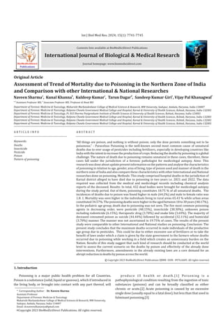 Contents lists available at BioMedSciDirect Publications
Journal homepage: www.biomedscidirect.com
International Journal of Biological & Medical Research
Int J Biol Med Res. 2024; 15(1): 7741-7745
Assessment of Trend of Mortality due to Poisoning in the Northern Zone of India
and Comparison with other International & National Researches
a b c d e f
Naveen Sharma , Kunal Khanna , Kuldeep Kumar , Tarun Dagar , Sandeep Kumar Giri , Vijay Pal Khanagwal
a,d,e b,c f
Assistant Professor MD, Associate Professor MD, Professor & Head MD
Department of Forensic Medicine & Toxicology, Maharishi Markandeshwar College of Medical Sciences & Research, MM University, Sadopur, Ambala, Haryana, India-134007
Department of Forensic Medicine & Toxicology, Kalpana Chawla Government Medical College and Hospital, Karnal & University of Health Sciences, Rohtak, Haryana, India-132001
Department of Forensic Medicine & Toxicology, Pt. B.D Sharma Postgraduate Institute of Health Sciences & University of Health Sciences, Rohtak, Haryana, India-124001
Department of Forensic Medicine & Toxicology, Kalpana Chawla Government Medical College and Hospital, Karnal & University of Health Sciences, Rohtak, Haryana, India-132001
Department of Forensic Medicine & Toxicology, Kalpana Chawla Government Medical College and Hospital, Karnal & University of Health Sciences, Rohtak, Haryana, India-132001
Department of Forensic Medicine & Toxicology, Kalpana Chawla Government Medical College and Hospital, Karnal & University of Health Sciences, Rohtak, Haryana, India-132001
A R T I C L E I N F O A B S T R A C T
Keywords:
Deaths
Insecticide
Pesticide
Poison
Pattern of poisoning
Original Article
“All things are poison, and nothing is without poison; only the dose permits something not to be
poisonous.” - Paracelsus Poisoning is the well-known second most common cause of unnatural
deaths due to over usage of pesticides including fertilizers, especially in developing countries like
Indiawiththeintenttoincreasetheproductionofcrops.Reducingthedeathsbypoisoningisaglobal
challenge. The nature of death due to poisoning remains unnatural in these cases, therefore, these
cases fall under the jurisdiction of a forensic pathologist for medicolegal autopsy. Aims: This
researchwasdoneaboutupdatepresentinformationonthepatternsandanalyzethecharacteristics
of poisoning in relation to age, gender, area of living, type of poison used and manner of death in the
northernzone of India and also compare these characteristicswith other International and National
researches done on poisoning. Methods: This study comprised hospital deaths in the jurisdiction of
Karnal district alleged to have died due to poisoning in two years i.e. 2021 and 2022. The data
required was collected from the medical and medicolegal records including chemical analysis
reports of the deceased. Results: In total, 432 dead bodies were brought for medicolegal autopsy
during the study period. Out of them, poisoning constitutes 18.75 % of all unnatural deaths. The
incidences of deaths due to poison was found higher in male (64.2%) and male to female ratio was
1.8: 1. Mortality was seen higher in the individuals living in rural areas 65.43 % while urban areas
constituted34.57%.Thepoisoningdeathswerehigherintheagedbetween18to30years(48.17%).
In the pediatric age group, death due to poisoning was not seen. The five most common poisoning
agents in decreasing order, were pesticide (48.15%), insecticide (38.30%), unknown poison
including rodenticide (6.15%), therapeutic drug (3.70%) and snake bite (3.69%). The majority of
deceased consumed poison as suicide (44.44%) followed by accidental (32.11%) and homicidal
(3.70%) manner. The manner was not ascertained in 19.75% of cases. The results of the present
study were comparable to other International and National studies on poisoning. Conclusion: The
present study concludes that the maximum deaths occurred in male individuals of the productive
age group due to pesticides. This could be due to either excessive use of fertilizers or to take the
benefit of laws under which a claim is given by the state government to the farmers whose deaths
occurred due to poisoning while working in a field which creates an unnecessary burden on the
Nation. Results of this study suggest that such kind of research should be conducted at the world
level to assess the current scenario on the deaths by poison and effectivity of the already done
interventions. Furthermore, amendments in the already existing laws are a core demand for an
abruptreductionindeathsbypoisonacrosstheworld.
BioMedSciDirect
Publications
International Journal of
BIOLOGICAL AND MEDICAL RESEARCH
www.biomedscidirect.com
Int J Biol Med Res
1. Introduction
Copyright 2023 BioMedSciDirect Publications IJBMR - All rights reserved.
ISSN: 0976:6685.
c
Poisoning is a major public health problem for all Countries.
Poison is a substance (solid, liquid or gaseous), which if introduced in
the living body, or brought into contact with any part thereof, will
produce ill health or death.[1] Poisoning is a
pathophysiological condition resulting from the ingestion of toxic
substances (poisons) and can be broadly classified as either
chronic or acute.[2] Acute poisoning is caused by an excessive
single dose (usually equal to a fatal dose), but less than that used in
fulminantpoisoning.[3]
* Corresponding Author : Dr. Naveen Sharma
Assistant Professor
Department of Forensic Medicine & Toxicology
Maharishi Markandeshwar College of Medical Sciences & Research, MM University,
Sadopur, Ambala, Haryana, India-134007
Email: dr.naveendhananiya@gmail.com
Copyright 2023 BioMedSciDirect Publications. All rights reserved.
c
 