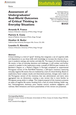 Review
Assessment of
Undergraduates’
Real-World Outcomes
of Critical Thinking in
Everyday Situations
Amanda R. Franco
Institute of Education, University of Minho, Braga, Portugal
Patrı́cio S. Costa
School of Medicine, University of Minho, Braga, Portugal
Heather A. Butler
California State University Dominguez Hills, Carson, CA, USA
Leandro S. Almeida
Institute of Education, University of Minho, Braga, Portugal
Abstract
Critical thinking is a kind of ‘‘good’’ thinking that integrates a set of cognitive skills
and dispositions to use those skills with knowledge to increase the chances of suc-
cess in academic settings, job market, and daily life. The impact of critical thinking on
life events, in face of everyday decisions and challenges, is still unclear, and further
research is needed. In this exploratory study, a sample of 230 first-year students of a
Bachelor’s Degree or a Master’s Degree in Portugal completed an experimental
Portuguese version of the Real-World Outcomes, a self-report inventory measuring
everyday negative life events that are mediated by a lack of critical thinking. Based on
exploratory factor analysis results and theoretical premises, changes were made to
the Portuguese version of the inventory that was administered, and items were
aggregated into six dimensions, creating a new version that is more familiar to
Portuguese young adults in college. This original proposal of the inventory presents
six types of negative life events resulting from a lack of critical thinking: health neg-
lect, mismanagement, slackness, poor impulse control, academic negligence, and
rashness. Both limitations and future potentialities of this version are presented.
Psychological Reports
2017, Vol. 120(4) 707–720
! The Author(s) 2017
Reprints and permissions:
sagepub.com/journalsPermissions.nav
DOI: 10.1177/0033294117701906
journals.sagepub.com/home/prx
Corresponding Author:
Amanda R. Franco, Instituto de Educação, Universidade do Minho, Campus de Gualtar, Braga 4704-553,
Portugal.
Email: amanda.hr.franco@gmail
 
