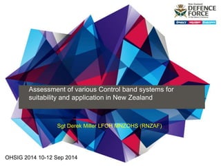 Assessment of various Control band systems for 
suitability and application in New Zealand 
Sgt Derek Miller LFOH MNZOHS (RNZAF) 
OHSIG 2014 10-12 Sep 2014 
 