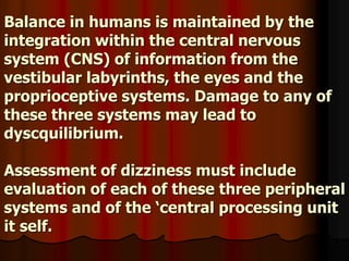 Balance in humans is maintained by the
integration within the central nervous
system (CNS) of information from the
vestibular labyrinths, the eyes and the
proprioceptive systems. Damage to any of
these three systems may lead to
dyscquilibrium.
Assessment of dizziness must include
evaluation of each of these three peripheral
systems and of the ‘central processing unit
it self.
 
