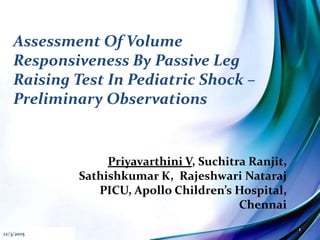 Assessment Of Volume
Responsiveness By Passive Leg
Raising Test In Pediatric Shock –
Preliminary Observations
Priyavarthini V, Suchitra Ranjit,
Sathishkumar K, Rajeshwari Nataraj
PICU, Apollo Children’s Hospital,
Chennai
12/3/2015
1
 