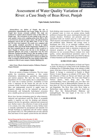 International Journal of Recent Technology and Engineering (IJRTE)
ISSN: 2277-3878, Volume-7, Issue-6S3, April 2019
421
Published By:
Blue Eyes Intelligence Engineering
& Sciences Publication
Retrieval Number:F10710476S519/19 ©BEIESP
Abstract:Rivers are lifeline of Punjab. But due to
urbanisation, industralisation and sewage sludge, the rivers of
Punjab have become extremely polluted. This study was
conducted to evaluate physio-chemical status of Beas River in
Punjab state. The assessment of water quality of the river the
water quality is done at five sampling points from 2002 to 2015
in pre-monsoon and post-monsoon season. The physiochemical
parameters such as pH, EC, DO, BOD, COD, T. Coli, F. Coli
and NO3 have been analysed. The results were compared with
water quality standards prescribed by Bureau of Indian
Standards (BIS) and World Health Organization (WHO)[17]. It
has been evaluated that the water quality at Beas is good as it
enters Punjab at Talwara town, but due to the discharge of
industrial effluents and sewage, it depreciates near the town
Mukerian, Goindwal and Beas town[1]. But, the quality of water
improves at Harike due to self-purification process of the river.
The river has high Dissolved Oxygen but is deficient in BOD and
COD. According to PPCB (2014), the water quality of River Beas
conforms to Class B water category (Outdoor Bathing)[16].
Index Terms: Physio-chemical analysis, Pollution, Chemical
Oxygen Demand.
I.INTRODUCTION
Rivers are arteries of human civilization. The river water
quality has considerate importance as they sustain
urbanisation, industrialization, agriculture, transportation
and tourism purposes. But there has been continuous
degradation of river water quality due to contamination of
river water due to human activities. Availability of fresh
water is important for the human life and also for the
economic wealth. Societies are depended heavily on rivers,
lakes and undergrounds reservoir to supply water for
irrigation, drinking and for the industrial unit process.
Economically and biologically hydrological ecosystem
gives valuable goods and services to the society[2][14][15]
Rivers have become terminating point for urban domestic,
industrial and agricultural waste.The Water of acceptable
quality is requisite not only for drinking and domestic
purposes but also for agriculture, industrial and commercial
uses. Surface water is the collection of water on the ground
or in a stream, river, lake, wetland, or ocean. Surface water
is naturally replenished by precipitation and naturally lost
through discharge to evaporation and sub surface seepage
into ground water [13]. This pollution has not only affected
flora and fauna of river aquatic system but has also affected
Revised Manuscript Received on December 22, 2018.
Vipin Solanki,Assistant Professor,School of Social Science and
Languages,Lovely professional University,Punjab,Email ID:
vipin.23784@lpu.co.in,M: 919351207145
Sarish Khera,Assistant Professor,Hindu College,Amritsar.
Email ID: sarishkhera23@gmail.com,Mobile No:9872367181
fresh drinking water resources of our earth[3]. The releases
of untreated water in rivers are posing serious health
problems to humans like cancer, neurological disorders and
stomach disorders. Fertilizers and pesticides used for
agricultural lands are washed away by a rain which also,
which increases concentration of heavy metal in river water
and proliferate algae. Domestic and sewage waste is
discharged into rivers in an untreated condition which
includes detergent and fecal matter. The contamination of
surface water resources leads to alterations in physical and
chemical properties of water which has far-reaching
inferences on our ecosystem.Thus,to evaluate river water
quality, various physiochemical parameters need to be
identified with their acceptable limits prescribed by Bureau
of Indian Standards and World Health Organization[4][5].
II.THE STUDY AREA
River Beas was also called Hyphasis in Greek and Vipasa
in Vedas. Its Origin Lies in Beas kund in the Southern Face
of Rohtang Pass of Dholadhar Range at the altitude of 4060
meters, from here it flows in the famous towns of Kullu and
Manali. A barrage is constructed at Pandoh in Mandi
District. It enters Kangra at an altitude of 630 meters. The
left tributaries of Beas are Parvati and Suketri and right
tributaries are Uhal and Lambi. The rivers enter Punjab at
Talwara district, where Pong dam has been
constructed.Many Choes and Khads join river Beas near
Talwara.Kandi Canal at MukerianHydal Channel has also
been taken off. The river forms boundary between Amritsar
and Kapurthala. The River Beas joins River Satluj at
Harikewhere many marshes and swamps are found near
River Beas like KahnuwalChamb, Mukerian and
kalabaghChamb. The total length of the river is 470
Kilometers[7][8].
III. BEAS RIVER
Assessment of Water Quality Variation of
River: a Case Study of Beas River, Punjab
Vipin Solanki, Sarish Khera
 