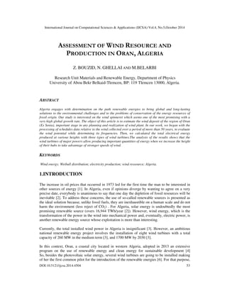 International Journal on Computational Sciences & Applications (IJCSA) Vol.4, No.5,October 2014 
ASSESSMENT OF WIND RESOURCE AND 
PRODUCTION IN ORAN, ALGERIA 
Z. BOUZID, N. GHELLAI AND M.BELARBI 
Research Unit Materials and Renewable Energy, Department of Physics 
University of Abou Bekr Belkaid-Tlemcen, BP: 119 Tlemcen 13000, Algeria. 
ABSTRACT 
Algeria engages with determination on the path renewable energies to bring global and long-lasting 
solutions to the environmental challenges and to the problems of conservation of the energy resources of 
fossil origin. Our study is interested on the wind spinneret which seems one of the most promising with a 
very high global growth rate. The object of this article is to estimate the wind deposit of the region of Oran 
(Es Senia), important stage in any planning and realization of wind plant. In our work, we began with the 
processing of schedules data relative to the wind collected over a period of more than 50 years, to evaluate 
the wind potential while determining its frequencies. Then, we calculated the total electrical energy 
produced at various heights with three types of wind turbines.The analysis of the results shows that the 
wind turbines of major powers allow producing important quantities of energy when we increase the height 
of their hubs to take advantage of stronger speeds of wind. 
KEYWORDS 
Wind energy; Weibull distribution; electricity production; wind ressource; Algeria. 
1.INTRODUCTION 
The increase in oil prices that occurred in 1973 led for the first time the man to be interested in 
other sources of energy [1]. In Algeria, even if opinions diverge by wanting to agree on a very 
precise date, everybody is unanimous to say that one day the depletion of fossil resources will be 
inevitable [2]. To address these concerns, the use of so-called renewable sources is presented as 
the ideal solution because, unlike fossil fuels, they are inexhaustible on a human scale and do not 
harm the environment (less reject of CO2) . For Algeria, solar energy is undoubtedly the most 
promising renewable source (overs 16,944 TWh/year [2]). However, wind energy, which is the 
transformation of the power in the wind into mechanical power and, eventually, electric power, is 
another renewable energy source whose exploitation is more than interesting. 
Currently, the total installed wind power in Algeria is insignificant [3]. However, an ambitious 
national renewable energy project involves the installation of eight wind turbines with a total 
capacity of 260 MW in the medium term [3], and 1700 MW by 2030 [3]. 
In this context, Oran, a coastal city located in western Algeria, adopted in 2013 an extensive 
program on the use of renewable energy and clean energy for sustainable development [4] 
So, besides the photovoltaic solar energy, several wind turbines are going to be installed making 
of her the first common pilot for the introduction of the renewable energies [6]. For that purpose, 
DOI:10.5121/ijcsa.2014.4504 53 
 