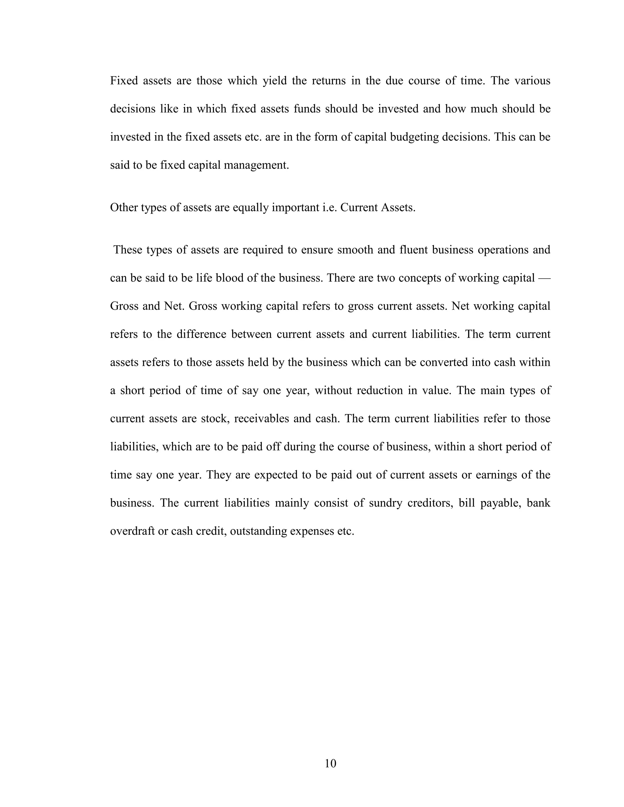 10
Fixed assets are those which yield the returns in the due course of time. The various
decisions like in which fixed assets funds should be invested and how much should be
invested in the fixed assets etc. are in the form of capital budgeting decisions. This can be
said to be fixed capital management.
Other types of assets are equally important i.e. Current Assets.
These types of assets are required to ensure smooth and fluent business operations and
can be said to be life blood of the business. There are two concepts of working capital —
Gross and Net. Gross working capital refers to gross current assets. Net working capital
refers to the difference between current assets and current liabilities. The term current
assets refers to those assets held by the business which can be converted into cash within
a short period of time of say one year, without reduction in value. The main types of
current assets are stock, receivables and cash. The term current liabilities refer to those
liabilities, which are to be paid off during the course of business, within a short period of
time say one year. They are expected to be paid out of current assets or earnings of the
business. The current liabilities mainly consist of sundry creditors, bill payable, bank
overdraft or cash credit, outstanding expenses etc.
 