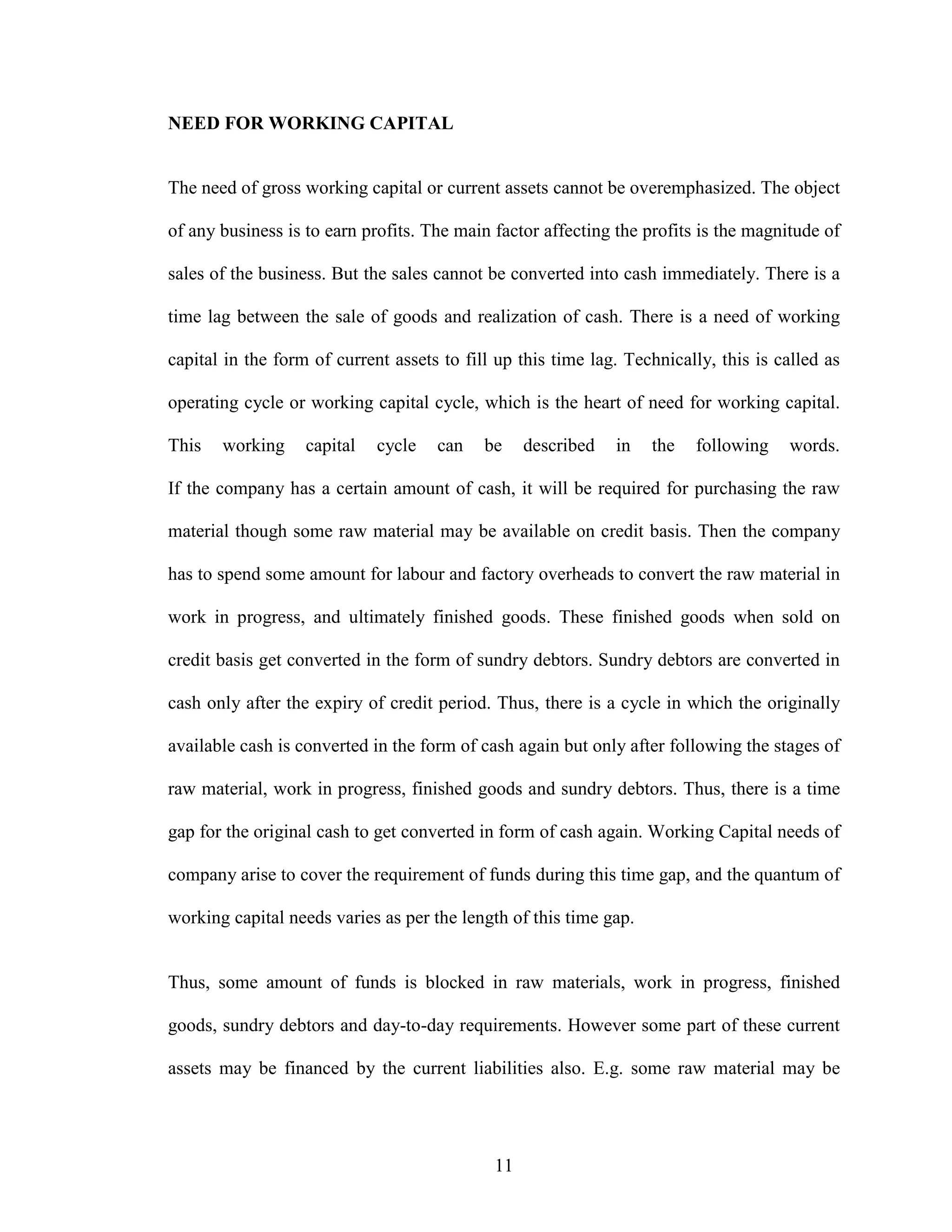 11
NEED FOR WORKING CAPITAL
The need of gross working capital or current assets cannot be overemphasized. The object
of any business is to earn profits. The main factor affecting the profits is the magnitude of
sales of the business. But the sales cannot be converted into cash immediately. There is a
time lag between the sale of goods and realization of cash. There is a need of working
capital in the form of current assets to fill up this time lag. Technically, this is called as
operating cycle or working capital cycle, which is the heart of need for working capital.
This working capital cycle can be described in the following words.
If the company has a certain amount of cash, it will be required for purchasing the raw
material though some raw material may be available on credit basis. Then the company
has to spend some amount for labour and factory overheads to convert the raw material in
work in progress, and ultimately finished goods. These finished goods when sold on
credit basis get converted in the form of sundry debtors. Sundry debtors are converted in
cash only after the expiry of credit period. Thus, there is a cycle in which the originally
available cash is converted in the form of cash again but only after following the stages of
raw material, work in progress, finished goods and sundry debtors. Thus, there is a time
gap for the original cash to get converted in form of cash again. Working Capital needs of
company arise to cover the requirement of funds during this time gap, and the quantum of
working capital needs varies as per the length of this time gap.
Thus, some amount of funds is blocked in raw materials, work in progress, finished
goods, sundry debtors and day-to-day requirements. However some part of these current
assets may be financed by the current liabilities also. E.g. some raw material may be
 