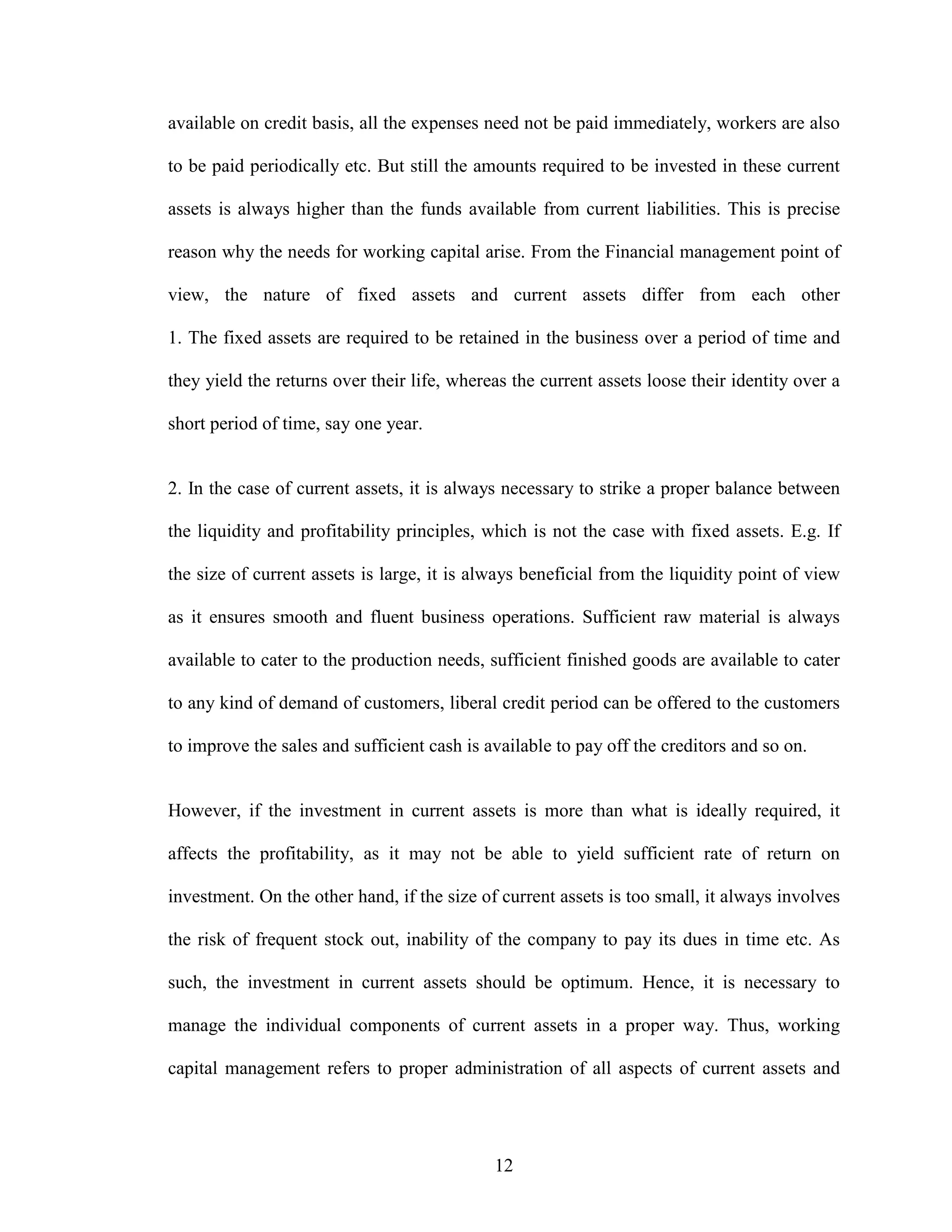 12
available on credit basis, all the expenses need not be paid immediately, workers are also
to be paid periodically etc. But still the amounts required to be invested in these current
assets is always higher than the funds available from current liabilities. This is precise
reason why the needs for working capital arise. From the Financial management point of
view, the nature of fixed assets and current assets differ from each other
1. The fixed assets are required to be retained in the business over a period of time and
they yield the returns over their life, whereas the current assets loose their identity over a
short period of time, say one year.
2. In the case of current assets, it is always necessary to strike a proper balance between
the liquidity and profitability principles, which is not the case with fixed assets. E.g. If
the size of current assets is large, it is always beneficial from the liquidity point of view
as it ensures smooth and fluent business operations. Sufficient raw material is always
available to cater to the production needs, sufficient finished goods are available to cater
to any kind of demand of customers, liberal credit period can be offered to the customers
to improve the sales and sufficient cash is available to pay off the creditors and so on.
However, if the investment in current assets is more than what is ideally required, it
affects the profitability, as it may not be able to yield sufficient rate of return on
investment. On the other hand, if the size of current assets is too small, it always involves
the risk of frequent stock out, inability of the company to pay its dues in time etc. As
such, the investment in current assets should be optimum. Hence, it is necessary to
manage the individual components of current assets in a proper way. Thus, working
capital management refers to proper administration of all aspects of current assets and
 