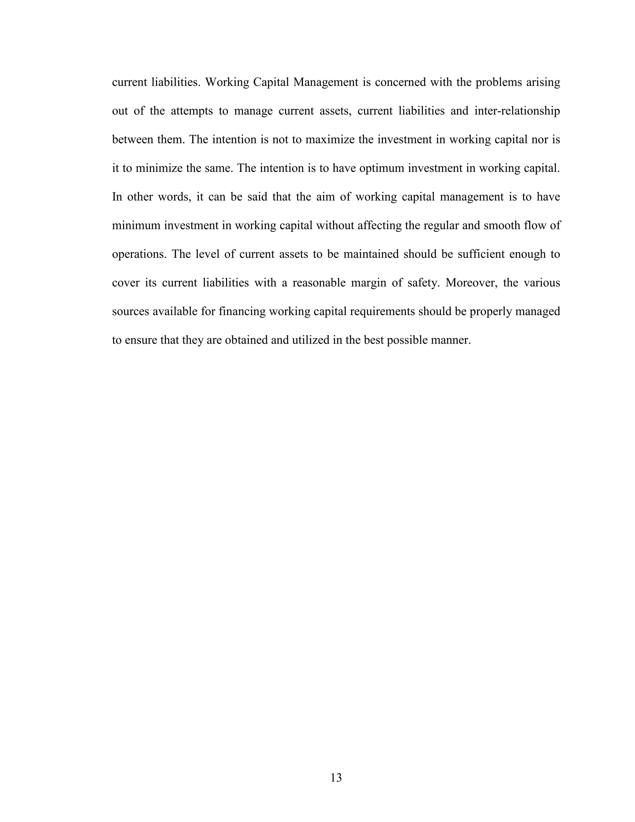 13
current liabilities. Working Capital Management is concerned with the problems arising
out of the attempts to manage current assets, current liabilities and inter-relationship
between them. The intention is not to maximize the investment in working capital nor is
it to minimize the same. The intention is to have optimum investment in working capital.
In other words, it can be said that the aim of working capital management is to have
minimum investment in working capital without affecting the regular and smooth flow of
operations. The level of current assets to be maintained should be sufficient enough to
cover its current liabilities with a reasonable margin of safety. Moreover, the various
sources available for financing working capital requirements should be properly managed
to ensure that they are obtained and utilized in the best possible manner.
 