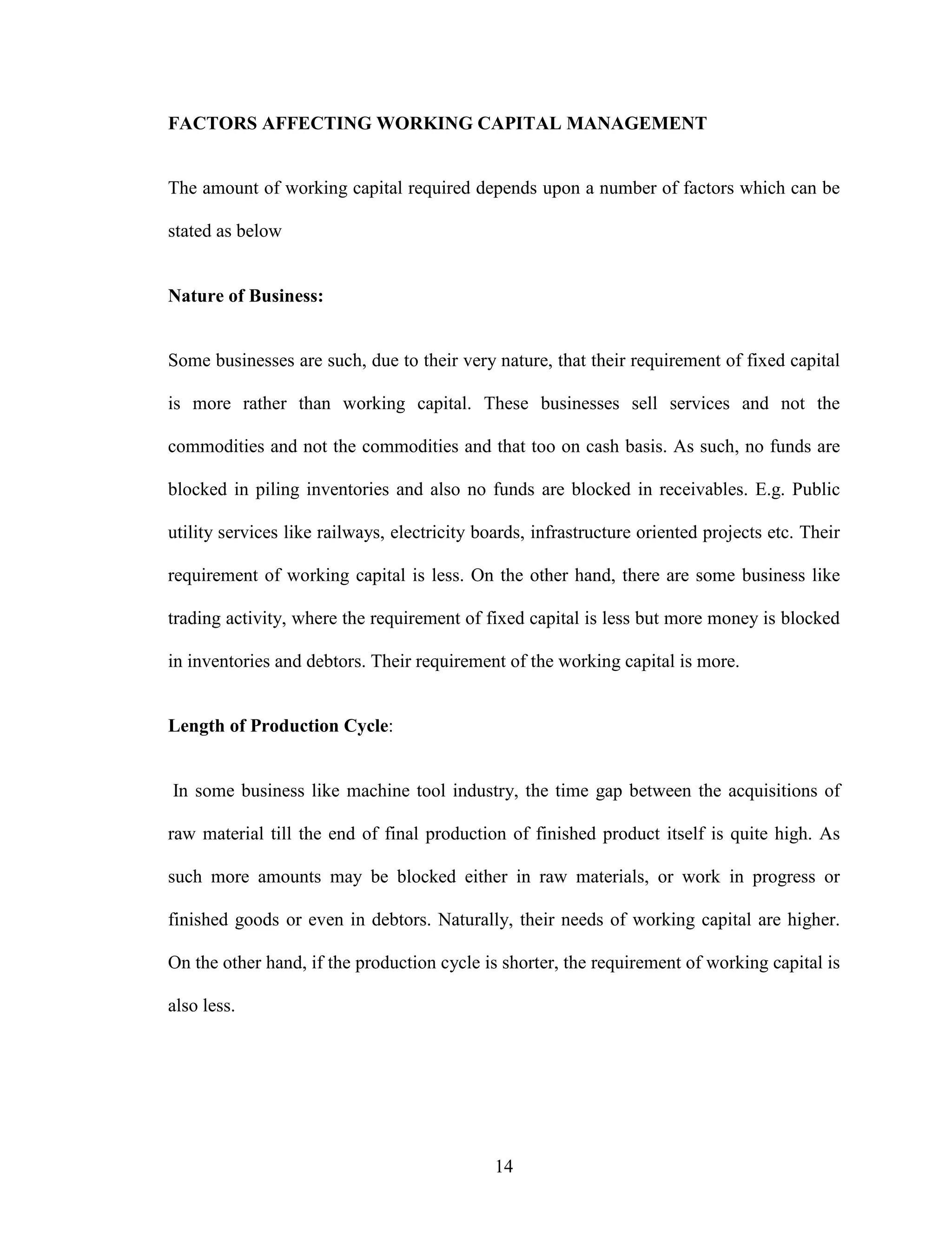 14
FACTORS AFFECTING WORKING CAPITAL MANAGEMENT
The amount of working capital required depends upon a number of factors which can be
stated as below
Nature of Business:
Some businesses are such, due to their very nature, that their requirement of fixed capital
is more rather than working capital. These businesses sell services and not the
commodities and not the commodities and that too on cash basis. As such, no funds are
blocked in piling inventories and also no funds are blocked in receivables. E.g. Public
utility services like railways, electricity boards, infrastructure oriented projects etc. Their
requirement of working capital is less. On the other hand, there are some business like
trading activity, where the requirement of fixed capital is less but more money is blocked
in inventories and debtors. Their requirement of the working capital is more.
Length of Production Cycle:
In some business like machine tool industry, the time gap between the acquisitions of
raw material till the end of final production of finished product itself is quite high. As
such more amounts may be blocked either in raw materials, or work in progress or
finished goods or even in debtors. Naturally, their needs of working capital are higher.
On the other hand, if the production cycle is shorter, the requirement of working capital is
also less.
 
