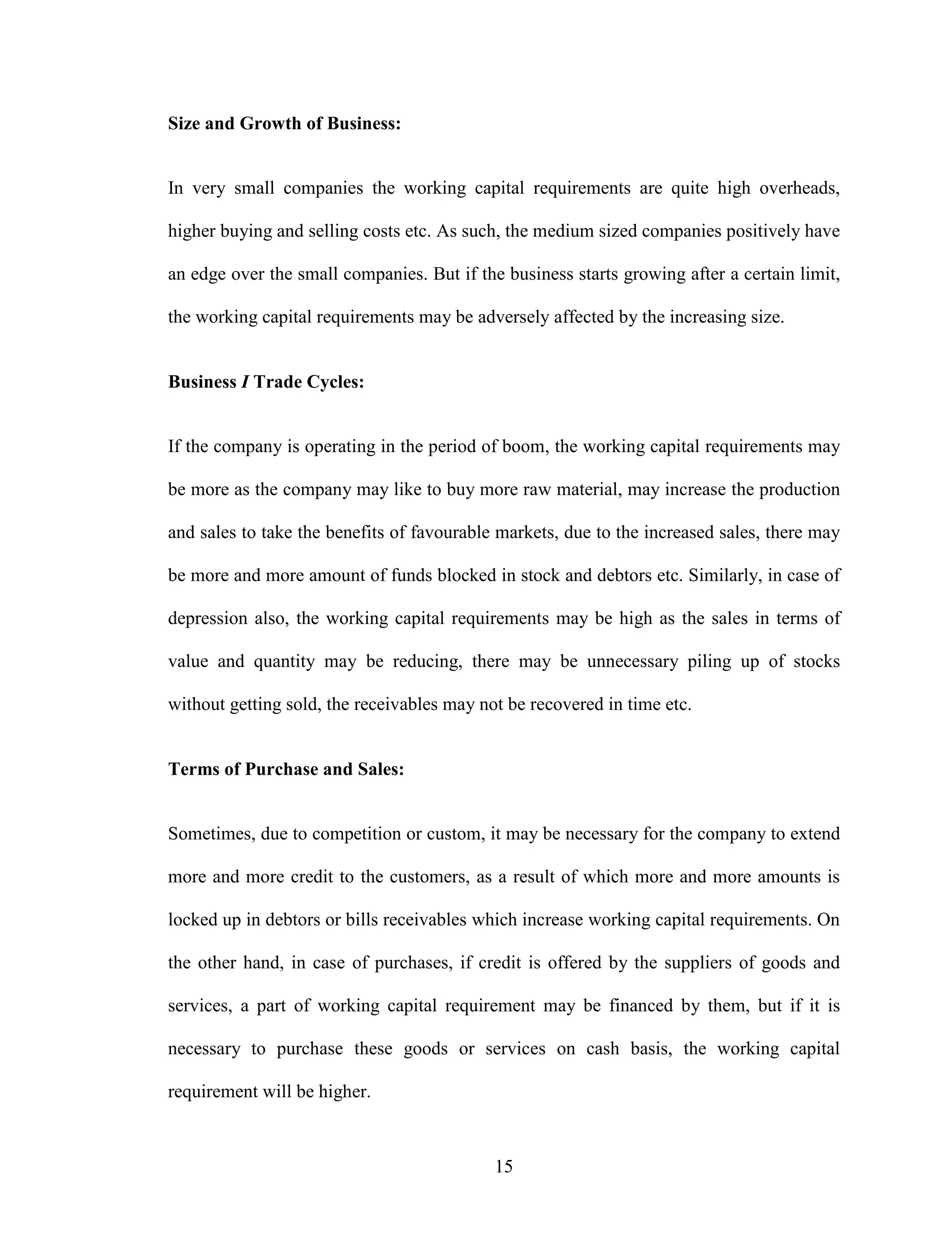 15
Size and Growth of Business:
In very small companies the working capital requirements are quite high overheads,
higher buying and selling costs etc. As such, the medium sized companies positively have
an edge over the small companies. But if the business starts growing after a certain limit,
the working capital requirements may be adversely affected by the increasing size.
Business I Trade Cycles:
If the company is operating in the period of boom, the working capital requirements may
be more as the company may like to buy more raw material, may increase the production
and sales to take the benefits of favourable markets, due to the increased sales, there may
be more and more amount of funds blocked in stock and debtors etc. Similarly, in case of
depression also, the working capital requirements may be high as the sales in terms of
value and quantity may be reducing, there may be unnecessary piling up of stocks
without getting sold, the receivables may not be recovered in time etc.
Terms of Purchase and Sales:
Sometimes, due to competition or custom, it may be necessary for the company to extend
more and more credit to the customers, as a result of which more and more amounts is
locked up in debtors or bills receivables which increase working capital requirements. On
the other hand, in case of purchases, if credit is offered by the suppliers of goods and
services, a part of working capital requirement may be financed by them, but if it is
necessary to purchase these goods or services on cash basis, the working capital
requirement will be higher.
 