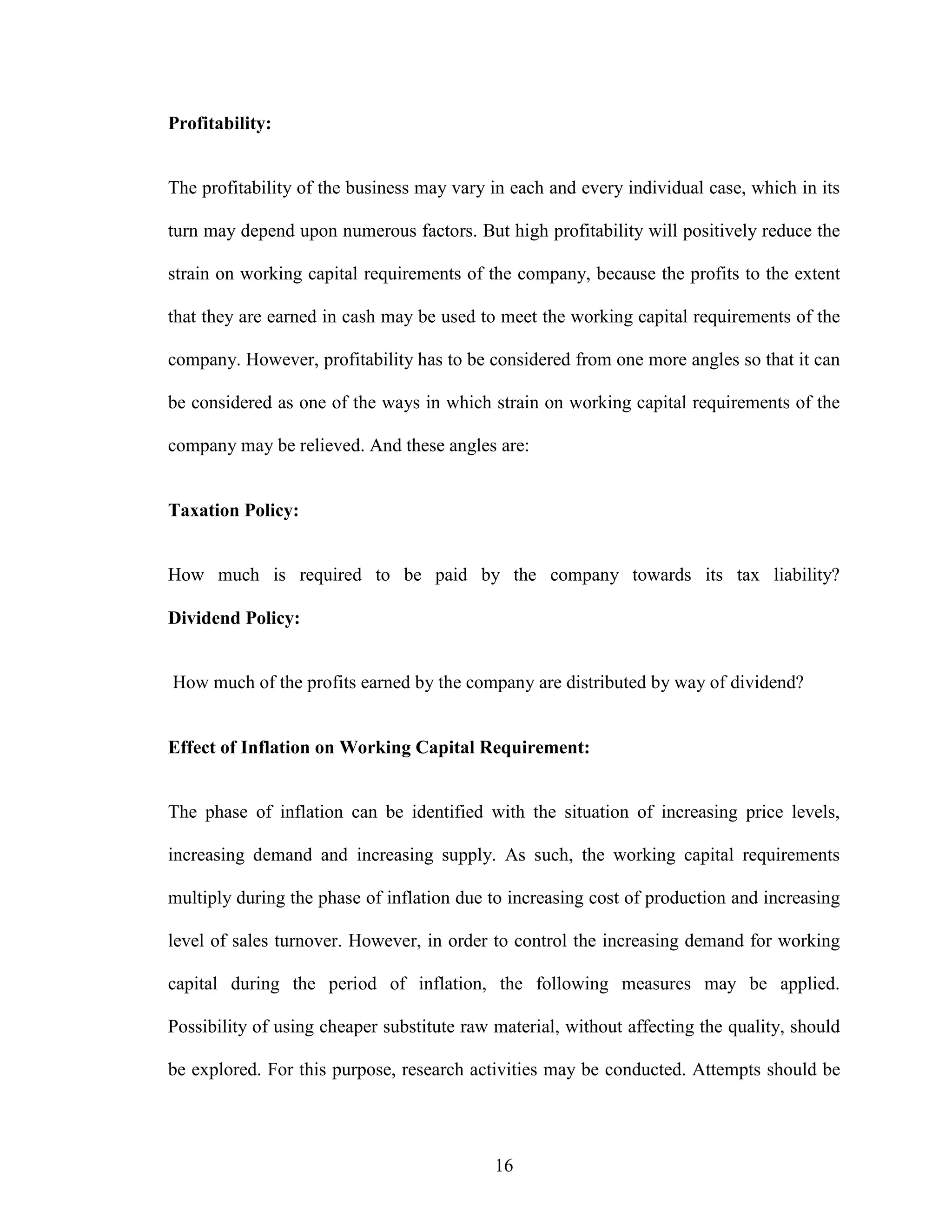 16
Profitability:
The profitability of the business may vary in each and every individual case, which in its
turn may depend upon numerous factors. But high profitability will positively reduce the
strain on working capital requirements of the company, because the profits to the extent
that they are earned in cash may be used to meet the working capital requirements of the
company. However, profitability has to be considered from one more angles so that it can
be considered as one of the ways in which strain on working capital requirements of the
company may be relieved. And these angles are:
Taxation Policy:
How much is required to be paid by the company towards its tax liability?
Dividend Policy:
How much of the profits earned by the company are distributed by way of dividend?
Effect of Inflation on Working Capital Requirement:
The phase of inflation can be identified with the situation of increasing price levels,
increasing demand and increasing supply. As such, the working capital requirements
multiply during the phase of inflation due to increasing cost of production and increasing
level of sales turnover. However, in order to control the increasing demand for working
capital during the period of inflation, the following measures may be applied.
Possibility of using cheaper substitute raw material, without affecting the quality, should
be explored. For this purpose, research activities may be conducted. Attempts should be
 
