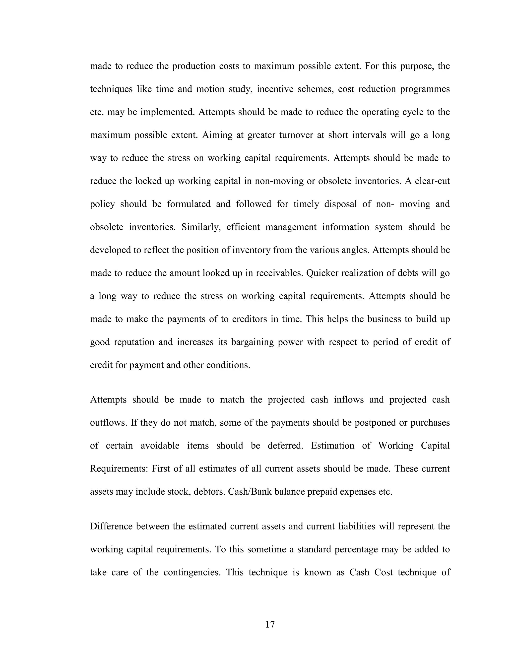 17
made to reduce the production costs to maximum possible extent. For this purpose, the
techniques like time and motion study, incentive schemes, cost reduction programmes
etc. may be implemented. Attempts should be made to reduce the operating cycle to the
maximum possible extent. Aiming at greater turnover at short intervals will go a long
way to reduce the stress on working capital requirements. Attempts should be made to
reduce the locked up working capital in non-moving or obsolete inventories. A clear-cut
policy should be formulated and followed for timely disposal of non- moving and
obsolete inventories. Similarly, efficient management information system should be
developed to reflect the position of inventory from the various angles. Attempts should be
made to reduce the amount looked up in receivables. Quicker realization of debts will go
a long way to reduce the stress on working capital requirements. Attempts should be
made to make the payments of to creditors in time. This helps the business to build up
good reputation and increases its bargaining power with respect to period of credit of
credit for payment and other conditions.
Attempts should be made to match the projected cash inflows and projected cash
outflows. If they do not match, some of the payments should be postponed or purchases
of certain avoidable items should be deferred. Estimation of Working Capital
Requirements: First of all estimates of all current assets should be made. These current
assets may include stock, debtors. Cash/Bank balance prepaid expenses etc.
Difference between the estimated current assets and current liabilities will represent the
working capital requirements. To this sometime a standard percentage may be added to
take care of the contingencies. This technique is known as Cash Cost technique of
 