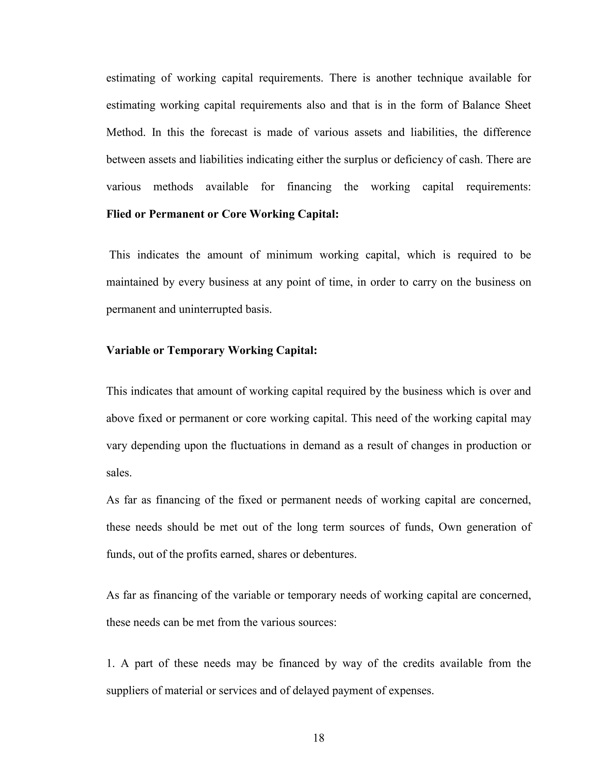 18
estimating of working capital requirements. There is another technique available for
estimating working capital requirements also and that is in the form of Balance Sheet
Method. In this the forecast is made of various assets and liabilities, the difference
between assets and liabilities indicating either the surplus or deficiency of cash. There are
various methods available for financing the working capital requirements:
Flied or Permanent or Core Working Capital:
This indicates the amount of minimum working capital, which is required to be
maintained by every business at any point of time, in order to carry on the business on
permanent and uninterrupted basis.
Variable or Temporary Working Capital:
This indicates that amount of working capital required by the business which is over and
above fixed or permanent or core working capital. This need of the working capital may
vary depending upon the fluctuations in demand as a result of changes in production or
sales.
As far as financing of the fixed or permanent needs of working capital are concerned,
these needs should be met out of the long term sources of funds, Own generation of
funds, out of the profits earned, shares or debentures.
As far as financing of the variable or temporary needs of working capital are concerned,
these needs can be met from the various sources:
1. A part of these needs may be financed by way of the credits available from the
suppliers of material or services and of delayed payment of expenses.
 