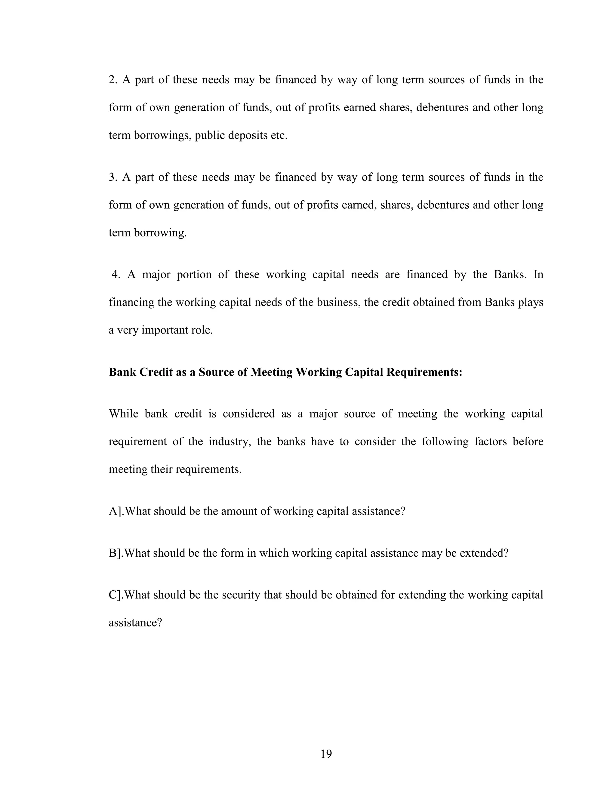 19
2. A part of these needs may be financed by way of long term sources of funds in the
form of own generation of funds, out of profits earned shares, debentures and other long
term borrowings, public deposits etc.
3. A part of these needs may be financed by way of long term sources of funds in the
form of own generation of funds, out of profits earned, shares, debentures and other long
term borrowing.
4. A major portion of these working capital needs are financed by the Banks. In
financing the working capital needs of the business, the credit obtained from Banks plays
a very important role.
Bank Credit as a Source of Meeting Working Capital Requirements:
While bank credit is considered as a major source of meeting the working capital
requirement of the industry, the banks have to consider the following factors before
meeting their requirements.
A].What should be the amount of working capital assistance?
B].What should be the form in which working capital assistance may be extended?
C].What should be the security that should be obtained for extending the working capital
assistance?
 