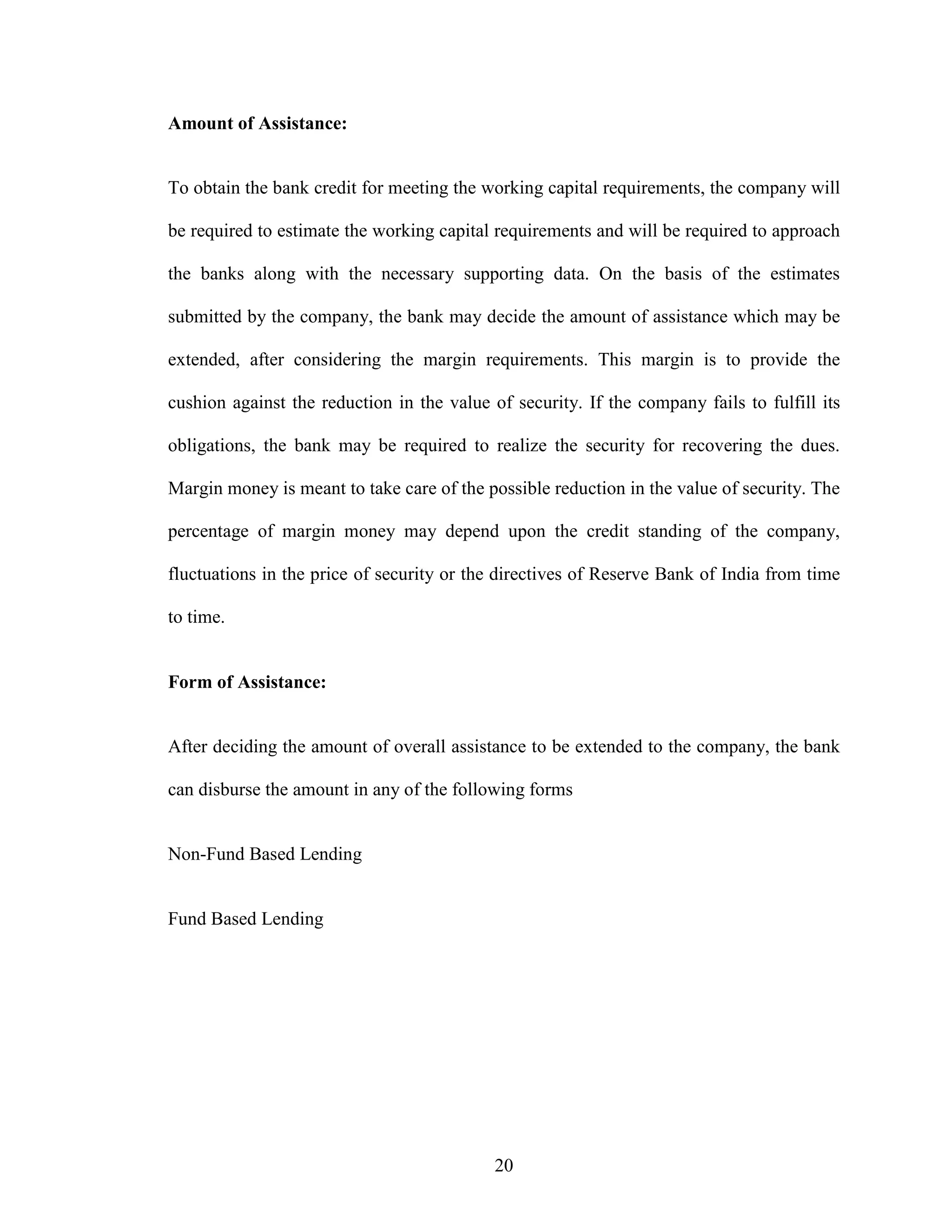 20
Amount of Assistance:
To obtain the bank credit for meeting the working capital requirements, the company will
be required to estimate the working capital requirements and will be required to approach
the banks along with the necessary supporting data. On the basis of the estimates
submitted by the company, the bank may decide the amount of assistance which may be
extended, after considering the margin requirements. This margin is to provide the
cushion against the reduction in the value of security. If the company fails to fulfill its
obligations, the bank may be required to realize the security for recovering the dues.
Margin money is meant to take care of the possible reduction in the value of security. The
percentage of margin money may depend upon the credit standing of the company,
fluctuations in the price of security or the directives of Reserve Bank of India from time
to time.
Form of Assistance:
After deciding the amount of overall assistance to be extended to the company, the bank
can disburse the amount in any of the following forms
Non-Fund Based Lending
Fund Based Lending
 